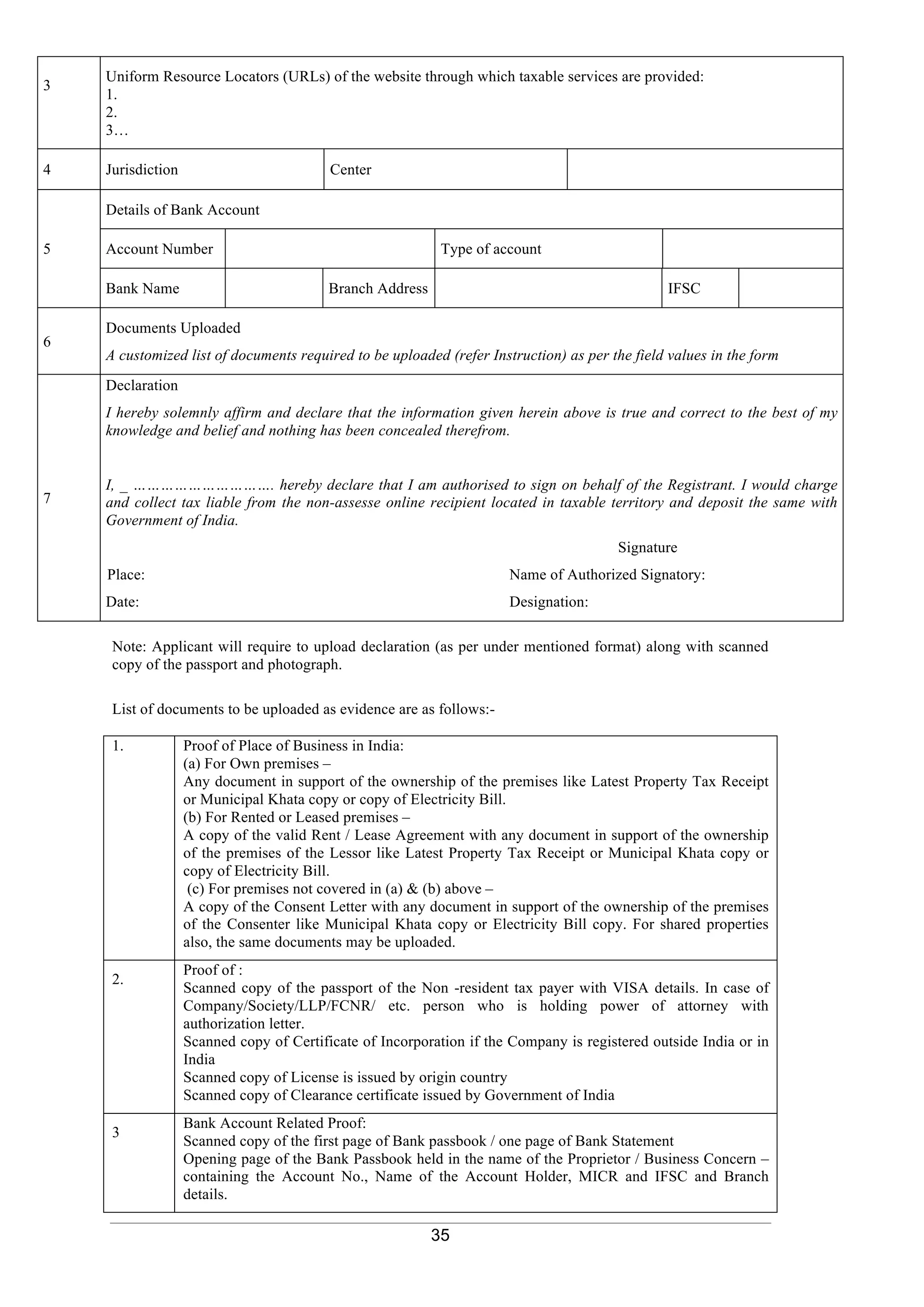 35
Note: Applicant will require to upload declaration (as per under mentioned format) along with scanned
copy of the passport and photograph.
List of documents to be uploaded as evidence are as follows:-
1. Proof of Place of Business in India:
(a) For Own premises –
Any document in support of the ownership of the premises like Latest Property Tax Receipt
or Municipal Khata copy or copy of Electricity Bill.
(b) For Rented or Leased premises –
A copy of the valid Rent / Lease Agreement with any document in support of the ownership
of the premises of the Lessor like Latest Property Tax Receipt or Municipal Khata copy or
copy of Electricity Bill.
(c) For premises not covered in (a) & (b) above –
A copy of the Consent Letter with any document in support of the ownership of the premises
of the Consenter like Municipal Khata copy or Electricity Bill copy. For shared properties
also, the same documents may be uploaded.
2.
Proof of :
Scanned copy of the passport of the Non -resident tax payer with VISA details. In case of
Company/Society/LLP/FCNR/ etc. person who is holding power of attorney with
authorization letter.
Scanned copy of Certificate of Incorporation if the Company is registered outside India or in
India
Scanned copy of License is issued by origin country
Scanned copy of Clearance certificate issued by Government of India
3
Bank Account Related Proof:
Scanned copy of the first page of Bank passbook / one page of Bank Statement
Opening page of the Bank Passbook held in the name of the Proprietor / Business Concern –
containing the Account No., Name of the Account Holder, MICR and IFSC and Branch
details.
3
Uniform Resource Locators (URLs) of the website through which taxable services are provided:
1.
2.
3…
4 Jurisdiction Center
5
Details of Bank Account
Account Number Type of account
Bank Name Branch Address IFSC
6
Documents Uploaded
A customized list of documents required to be uploaded (refer Instruction) as per the field values in the form
7
Declaration
I hereby solemnly affirm and declare that the information given herein above is true and correct to the best of my
knowledge and belief and nothing has been concealed therefrom.
I, _ …………………………. hereby declare that I am authorised to sign on behalf of the Registrant. I would charge
and collect tax liable from the non-assesse online recipient located in taxable territory and deposit the same with
Government of India.
Signature
Place: Name of Authorized Signatory:
Date: Designation:
 
