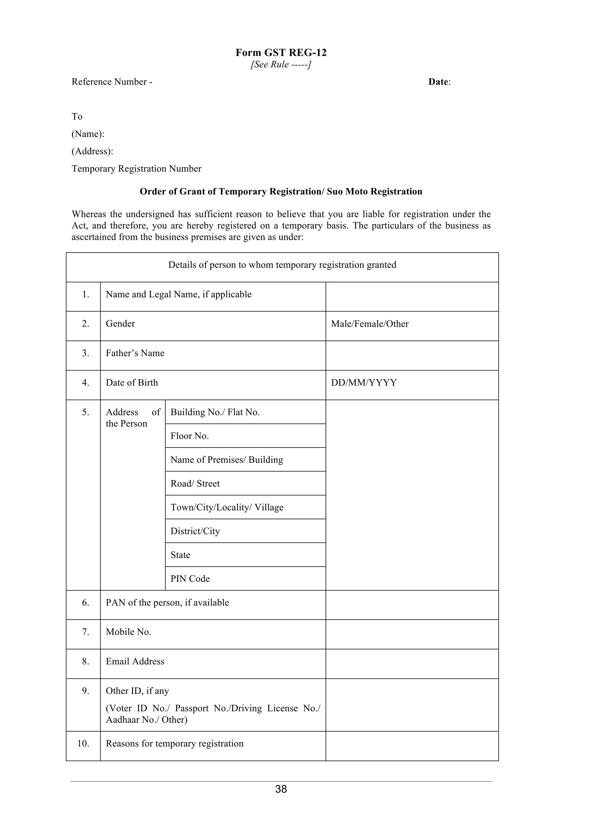 38
Form GST REG-12
[See Rule -----]
Reference Number - Date:
To
(Name):
(Address):
Temporary Registration Number
Order of Grant of Temporary Registration/ Suo Moto Registration
Whereas the undersigned has sufficient reason to believe that you are liable for registration under the
Act, and therefore, you are hereby registered on a temporary basis. The particulars of the business as
ascertained from the business premises are given as under:
Details of person to whom temporary registration granted
1. Name and Legal Name, if applicable
2. Gender Male/Female/Other
3. Father’s Name
4. Date of Birth DD/MM/YYYY
5. 2Address of
the Person
Building No./ Flat No.
Floor No.
Name of Premises/ Building
Road/ Street
Town/City/Locality/ Village
District/City
State
PIN Code
6. PAN of the person, if available
7. Mobile No.
8. Email Address
9. Other ID, if any
(Voter ID No./ Passport No./Driving License No./
Aadhaar No./ Other)
10. Reasons for temporary registration
 