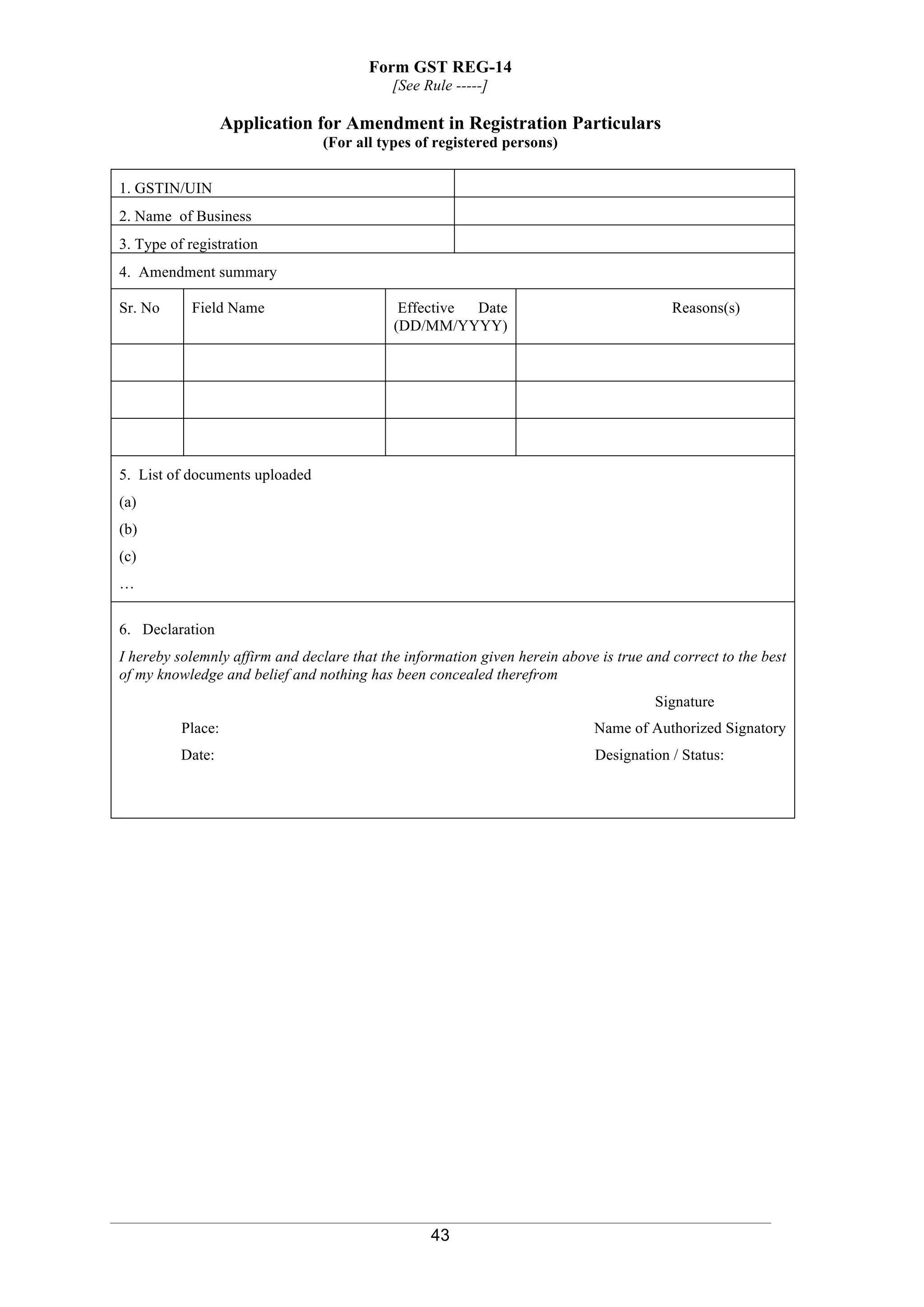 43
Form GST REG-14
[See Rule -----]
Application for Amendment in Registration Particulars
(For all types of registered persons)
1. GSTIN/UIN
2. Name of Business
3. Type of registration
4. Amendment summary
Sr. No Field Name Effective Date
(DD/MM/YYYY)
Reasons(s)
5. List of documents uploaded
(a)
(b)
(c)
…
6. Declaration
I hereby solemnly affirm and declare that the information given herein above is true and correct to the best
of my knowledge and belief and nothing has been concealed therefrom
Signature
Place: Name of Authorized Signatory
Date: Designation / Status:
 