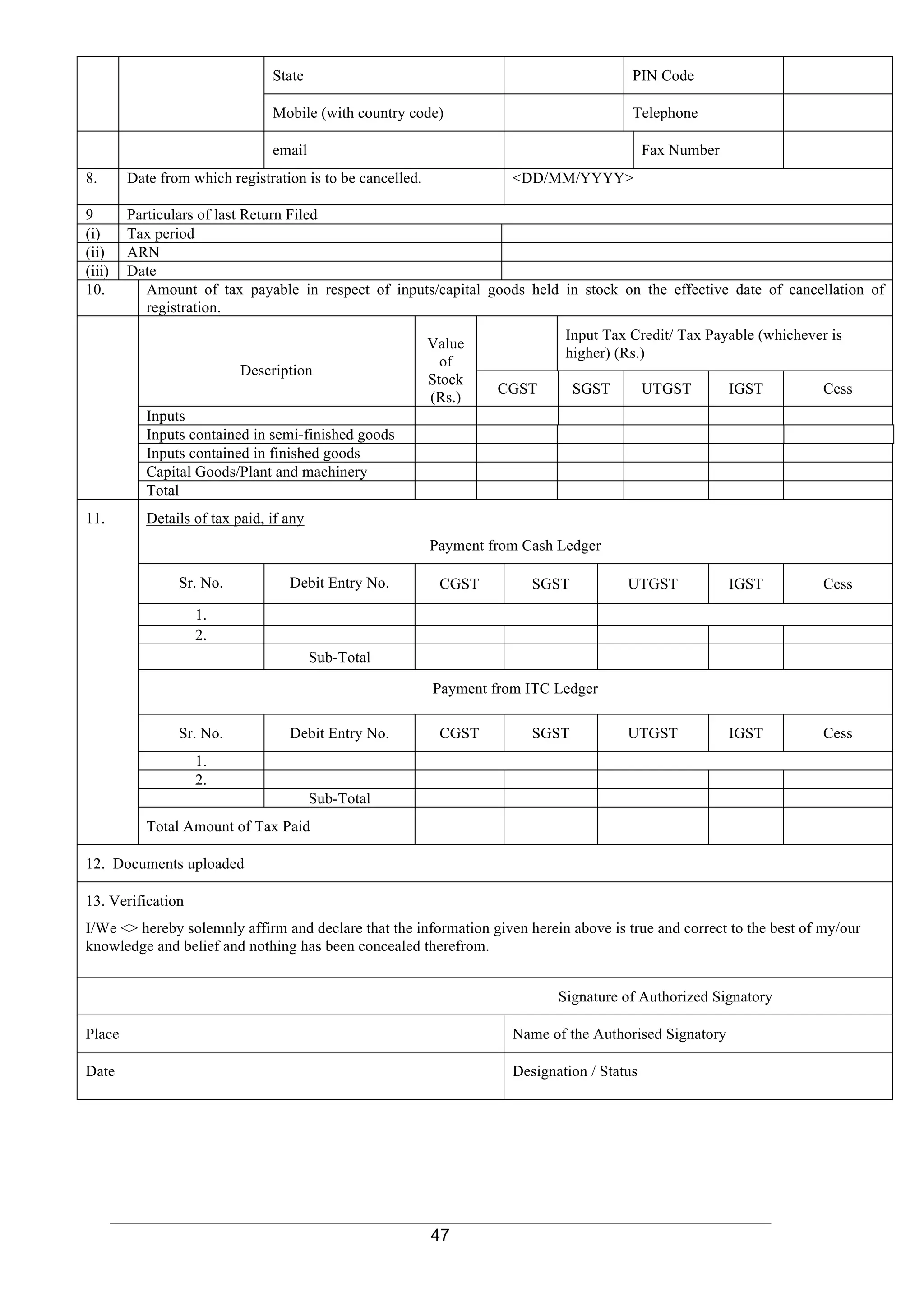 47
State PIN Code
Mobile (with country code) Telephone
email Fax Number
8. Date from which registration is to be cancelled. <DD/MM/YYYY>
9 Particulars of last Return Filed
(i) Tax period
(ii) ARN
(iii) Date
10. Amount of tax payable in respect of inputs/capital goods held in stock on the effective date of cancellation of
registration.
Description
Value
of
Stock
(Rs.)
Input Tax Credit/ Tax Payable (whichever is
higher) (Rs.)
CGST SGST UTGST IGST Cess
Inputs
Inputs contained in semi-finished goods
Inputs contained in finished goods
Capital Goods/Plant and machinery
Total
11. Details of tax paid, if any
Payment from Cash Ledger
Sr. No. Debit Entry No. CGST SGST UTGST IGST Cess
1.
2.
Sub-Total
Payment from ITC Ledger
Sr. No. Debit Entry No. CGST SGST UTGST IGST Cess
1.
2.
Sub-Total
Total Amount of Tax Paid
12. Documents uploaded
13. Verification
I/We <> hereby solemnly affirm and declare that the information given herein above is true and correct to the best of my/our
knowledge and belief and nothing has been concealed therefrom.
Signature of Authorized Signatory
Place Name of the Authorised Signatory
Date Designation / Status
 