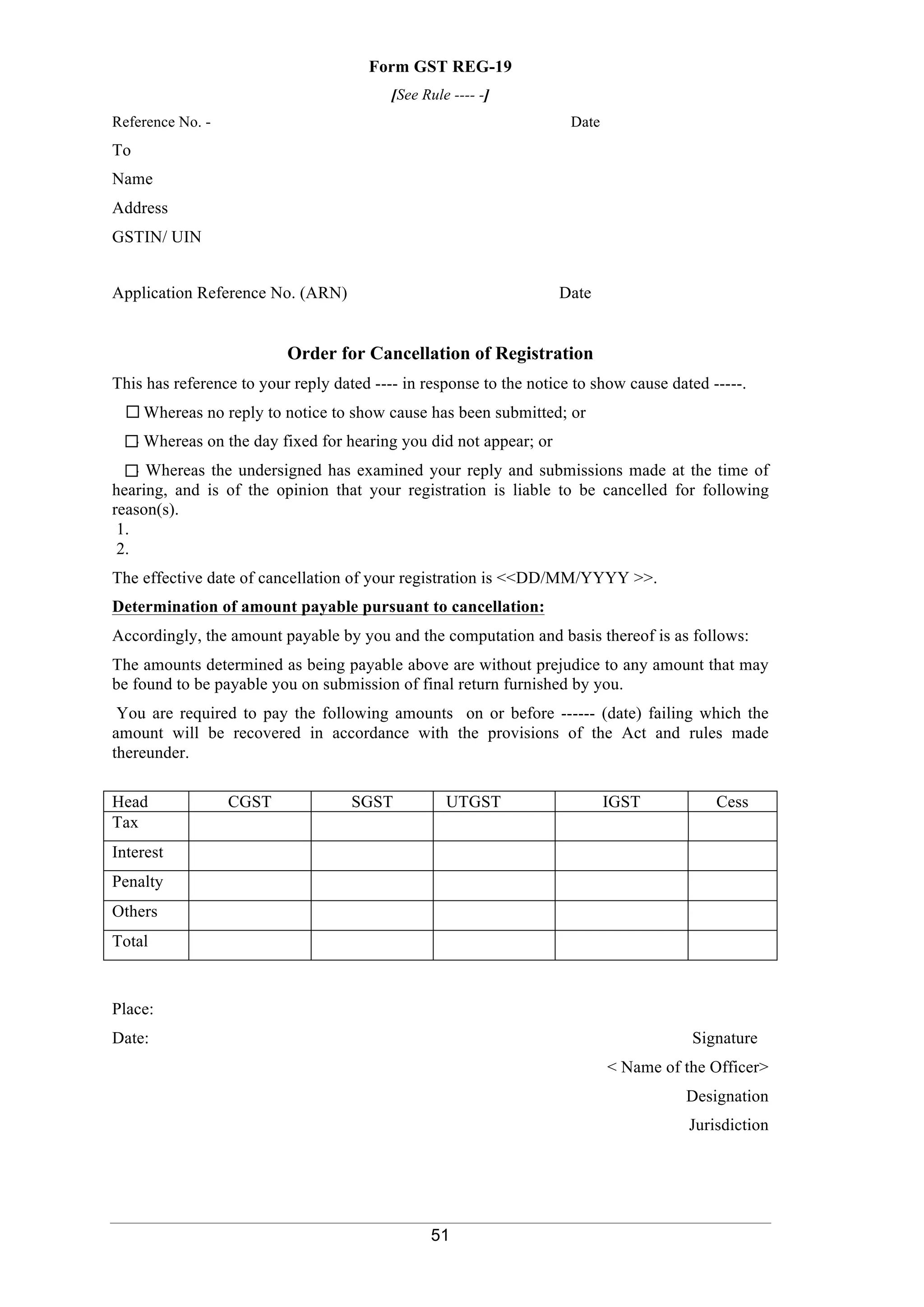 51
Form GST REG-19
[See Rule ---- -]
Reference No. - Date
To
Name
Address
GSTIN/ UIN
Application Reference No. (ARN) Date
Order for Cancellation of Registration
This has reference to your reply dated ---- in response to the notice to show cause dated -----.
- Whereas no reply to notice to show cause has been submitted; or
- Whereas on the day fixed for hearing you did not appear; or
- Whereas the undersigned has examined your reply and submissions made at the time of
hearing, and is of the opinion that your registration is liable to be cancelled for following
reason(s).
1.
2.
The effective date of cancellation of your registration is <<DD/MM/YYYY >>.
Determination of amount payable pursuant to cancellation:
Accordingly, the amount payable by you and the computation and basis thereof is as follows:
The amounts determined as being payable above are without prejudice to any amount that may
be found to be payable you on submission of final return furnished by you.
You are required to pay the following amounts on or before ------ (date) failing which the
amount will be recovered in accordance with the provisions of the Act and rules made
thereunder.
Head CGST SGST UTGST IGST Cess
Tax
Interest
Penalty
Others
Total
Place:
Date: Signature
< Name of the Officer>
Designation
Jurisdiction
 