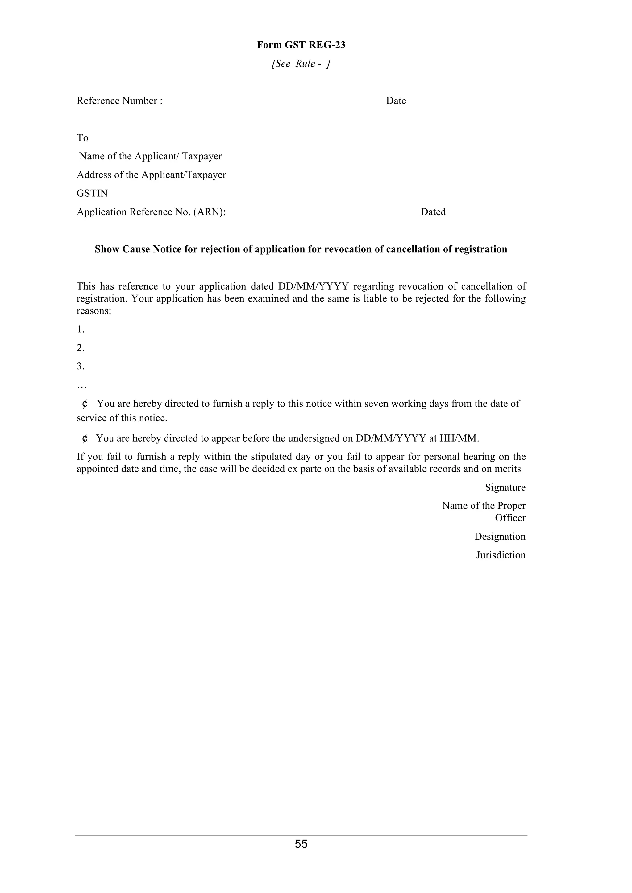55
Form GST REG-23
[See Rule - ]
Reference Number : Date
To
Name of the Applicant/ Taxpayer
Address of the Applicant/Taxpayer
GSTIN
Application Reference No. (ARN): Dated
Show Cause Notice for rejection of application for revocation of cancellation of registration
This has reference to your application dated DD/MM/YYYY regarding revocation of cancellation of
registration. Your application has been examined and the same is liable to be rejected for the following
reasons:
1.
2.
3.
…
¢ You are hereby directed to furnish a reply to this notice within seven working days from the date of
service of this notice.
¢ You are hereby directed to appear before the undersigned on DD/MM/YYYY at HH/MM.
If you fail to furnish a reply within the stipulated day or you fail to appear for personal hearing on the
appointed date and time, the case will be decided ex parte on the basis of available records and on merits
Signature
Name of the Proper
Officer
Designation
Jurisdiction
 