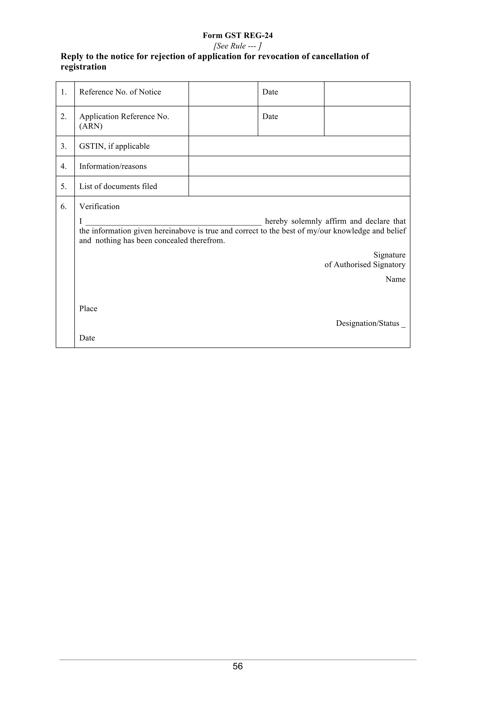 56
Form GST REG-24
[See Rule --- ]
Reply to the notice for rejection of application for revocation of cancellation of
registration
1. Reference No. of Notice Date
2. Application Reference No.
(ARN)
Date
3. GSTIN, if applicable
4. Information/reasons
5. List of documents filed
6. Verification
I __________________________________________ hereby solemnly affirm and declare that
the information given hereinabove is true and correct to the best of my/our knowledge and belief
and nothing has been concealed therefrom.
Signature
of Authorised Signatory
Name
Place
Designation/Status _
Date
 