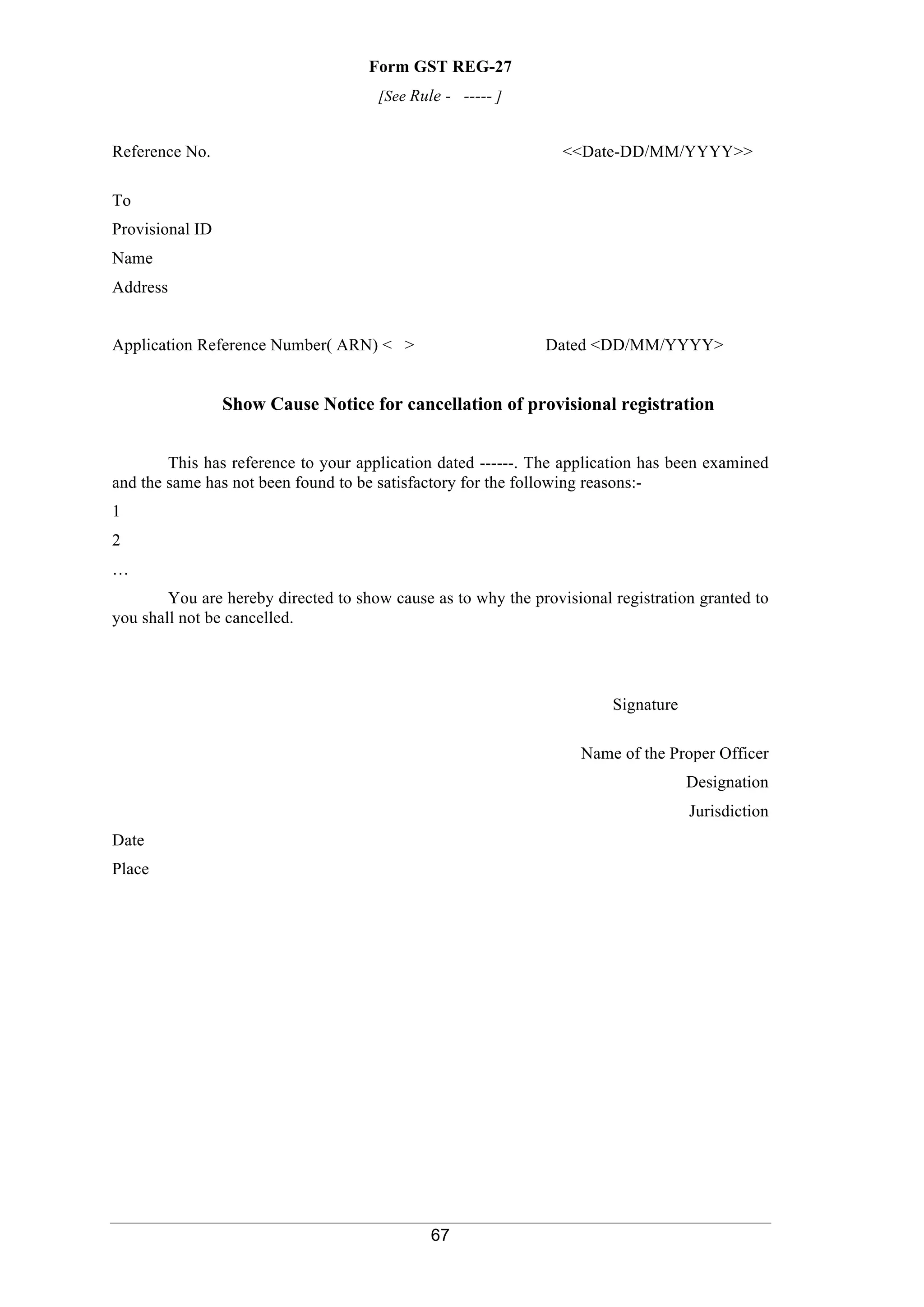 67
Form GST REG-27
[See Rule - ----- ]
Reference No. <<Date-DD/MM/YYYY>>
To
Provisional ID
Name
Address
Application Reference Number( ARN) < > Dated <DD/MM/YYYY>
Show Cause Notice for cancellation of provisional registration
This has reference to your application dated ------. The application has been examined
and the same has not been found to be satisfactory for the following reasons:-
1
2
…
You are hereby directed to show cause as to why the provisional registration granted to
you shall not be cancelled.
Signature
Name of the Proper Officer
Designation
Jurisdiction
Date
Place
 