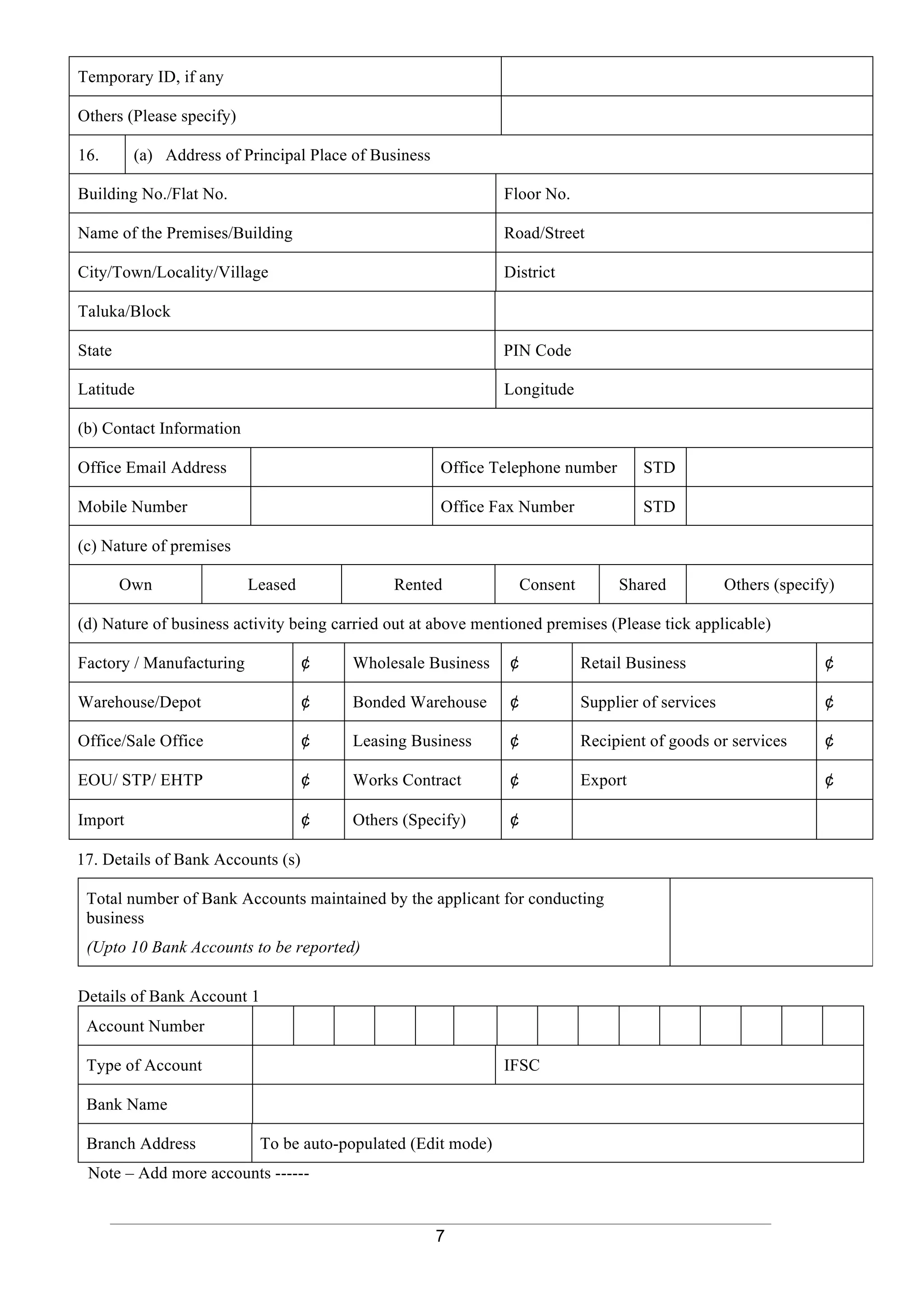 7
Temporary ID, if any
Others (Please specify)
16. (a) Address of Principal Place of Business
Building No./Flat No. Floor No.
Name of the Premises/Building Road/Street
City/Town/Locality/Village District
Taluka/Block
State PIN Code
Latitude Longitude
(b) Contact Information
Office Email Address Office Telephone number STD
Mobile Number Office Fax Number STD
(c) Nature of premises
Own Leased Rented Consent Shared Others (specify)
(d) Nature of business activity being carried out at above mentioned premises (Please tick applicable)
Factory / Manufacturing ¢ Wholesale Business ¢ Retail Business ¢
Warehouse/Depot ¢ Bonded Warehouse ¢ Supplier of services ¢
Office/Sale Office ¢ Leasing Business ¢ Recipient of goods or services ¢
EOU/ STP/ EHTP ¢ Works Contract ¢ Export ¢
Import ¢ Others (Specify) ¢
17. Details of Bank Accounts (s)
Total number of Bank Accounts maintained by the applicant for conducting
business
(Upto 10 Bank Accounts to be reported)
12.
Details of Bank Account 1
Account Number
Type of Account IFSC
Bank Name
Branch Address To be auto-populated (Edit mode)
13. Note – Add more accounts ------
14.
 