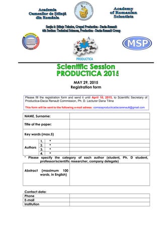 MAY 29, 2015
Registration form
Please fill the registration form and send it until April 10, 2015, to Scientific Secretary of
Productica-Dacia Renault Commission, Ph. D. Lecturer Dana Tilina
This form will be sent to the following e-mail adress: comisiaproducticadaciarenault@gmail.com
NAME, Surname:
Title of the paper:
Key words (max.5)
Authors
1. *
2. *
3. *
4. *
* Please specify the category of each author (student, Ph. D student,
professor/scientific researcher, company delegate)
Abstract (maximum 100
words, in English)
Contact data:
Phone
E-mail
Institution
 