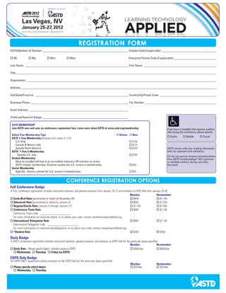 REGISTRATION FORM
ASTD Member I.D. Number: __________________________________________________________ Chapter Code (if applicable): _____________________________________

o Mr.           o Ms.             o Mrs.            o Miss                                                    Enterprise Partner Code (if applicable): _____________________________

Last Name: ______________________________________________________________________ First Name: _________________________________________________

Title: _________________________________________________________________ _______________________________________________________________________

Organization: _____________________________________________________________ ____________________________________________________________________

Address: _______________________________________________________________ _______________________________________________________________________

City/State/Province: _______________________________________________________________ Country/Zip/Postal Code: ______________________________________

Business Phone: __________________________________________________________________ Fax Number: ________________________________________________

Email Address: ___________________________________________________________________

Preferred Name for Badge: __________________________________________________________

 ASTD MEMBERSHIP
 Join ASTD now and save on conference registration fees. Learn more about ASTD at www.astd.org/membership.                                        If you have a disability that requires auxiliary
                                                                                                                                                  aids during the conference, please specify.
 Select Your Membership Type                                                                      o Renew o New
                                                                                                                                                  o Audio        o Mobile          o Visual
 ASTD 1-Year Membership (Includes print copies of T+D)
    U.S. Only                                                                                                 o $199
    Canada & Mexico only                                                                                      o $224
    Outside North America                                                                                     o $269                              ASTD shares only your mailing information
 ASTD 1-Year E-Membership                                                                                                                         with our sponsors and exhibitors.
     Outside U.S. only                                                                                        o $169
                                                                                                                                                  o I do not want to receive communications
 Student Membership                                                                                                                               from ASTD TechKnowlege® 2012 sponsors
    Must be enrolled full-time at an accredited institution OR maintain an active                                                                 or exhibitors before, during, and after,
    ASTD chapter membership. Students outside the U.S. receive e-memberships                                  o $59                               the event.
 Senior Membership
    Ages 62+. Seniors outside the U.S. receive e-memberships.                                                 o $90


                                                    CONFERENCE REGISTRATION OPTIONS
Full Conference Badge
A FULL conference registration includes concurrent sessions, and general sessions from January 25-27 and entrance to EXPO Hall from January 25-26.
                                                                                                               Member                   Nonmember
o Early-Bird Rate (postmarked or dated by November 28)                                                         o $850                   o $1,150
o Advanced Rate (postmarked or dated by January 4)                                                             o $950                   o $1,250
o Regular/Onsite Rate (January 5 through January 27)                                                           o $1,100                 o $1,400
o Conference Team Rate                                                                                         o $800                   o $1,100
   Conference Team code: _____________________
   For more information on corporate teams, or to obtain your code, contact conferenceteams@astd.org.
o International Delegation Rate                                                                                o $800                   o $1,100
   International Delegation code: _____________________
   For more information on international delegations, or to obtain your code, contact nwashington@astd.org.
o *Student Rate                                                                                                o $350                   o $450

Daily Badge
A DAILY conference registration includes concurrent sessions, general sessions, and entrance to EXPO Hall for the particular day(s) specified.
                                                                                                                 Member                     Nonmember
o Daily Rate - Please specify day(s) - includes access to EXPO                                                    o $350/day                o $450/day
   o Wednesday o Thursday o Friday (no EXPO)

EXPO Only Badge
An EXPO ONLY registration allows entrance to the EXPO Hall for the particular day(s) specified.
                                                                                                               Member                   Nonmember
o Please specify which day(s):                                                                                 o $25/day                o $25/day
  o Wednesday o Thursday
 