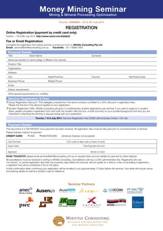 REGISTRATION
Online Registration (payment by credit card only):
Toronto, – 7th & 8th July 2014: http://www.cvent.com/d/j4q2c0
Fax or Email Registration: 
Complete the registration form below and fax or email your form to Whittle Consulting Pty Ltd
Email: seminar@whittleconsulting.com.au	 Facsimile: +61 3 9898 1855
Personal Details
Title:	 Given Name:		 Surname:
Name (as wanted on name badge, if different from above):
Position Title:
Organisation:
Address:
City: 		 State/Province: 	 Country: 	 Zip/Postal Code:
Business Phone: 		 Mobile Phone:
Email:
Dietary requirements:
Other special requirements (i.e. mobility):
Seminar Registration  Fees
❐ Group Registration Discount: Third delegate onwards from the same company is entitled to a 50% discount in registration fees.
Please tick this box if the discount applies to your registration.
❐ Student Registration Offer: Whittle Consulting will grant 2 complimentary student registrations per seminar. If you wish to apply for a student
place, please complete a registration form and mark the student offer tick box. A brief summary on your studies/background and why you are
interested in attending the seminar is required along with your application.
Toronto, 7  8 July 2014 Seminar Registration Fee CAD$1,808 (includes Ontario 13% hst)
Payment Details
This document is a TAX INVOICE once payment has been received. All registration fees must be fully paid prior to commencement of seminar.
Please indicate method of payment
CREDIT CARD: ❐ VISA ❐ MASTERCARD (American Express not accepted)
Card Number: CCV code (3 digit code on back of card):
Expiry Date: Total Payment Amount:
Signature Name on Card:
BANK TRANSFER: please email seminar@whittleconsulting.com.au to request bank account details for payment by direct deposit.
All cancellations must be received in writing to Whittle Consulting. Cancellations will incur a 20% administration fee. Registrants who are
“no-shows”, or cancel registration less than two business days before the seminar, will not qualify for a refund. In lieu of cancelling a registration,
a registrant may send a substitute in his or her place.
A final confirmation letter confirming your registration will be emailed to you approximately 10 days before the seminar. Your letter will include venue
and parking details as well as a location map for reference.
Toronto, Canada – 7th  8th July 2014
Money Mining Seminar
Mining  Mineral Processing Optimisation
Whittle Consulting
business optimisation for
the mining industry
Seminar Partners
Mining  Geology
 