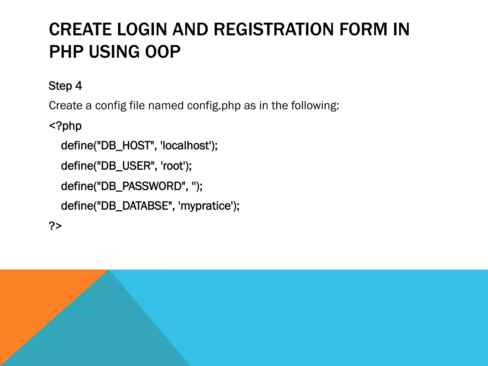 CREATE LOGIN AND REGISTRATION FORM IN
PHP USING OOP
Step 4
Create a config file named config.php as in the following:
<?php  
    define("DB_HOST", 'localhost');  
    define("DB_USER", 'root');  
    define("DB_PASSWORD", '');  
    define("DB_DATABSE", 'mypratice');  
?> 
 