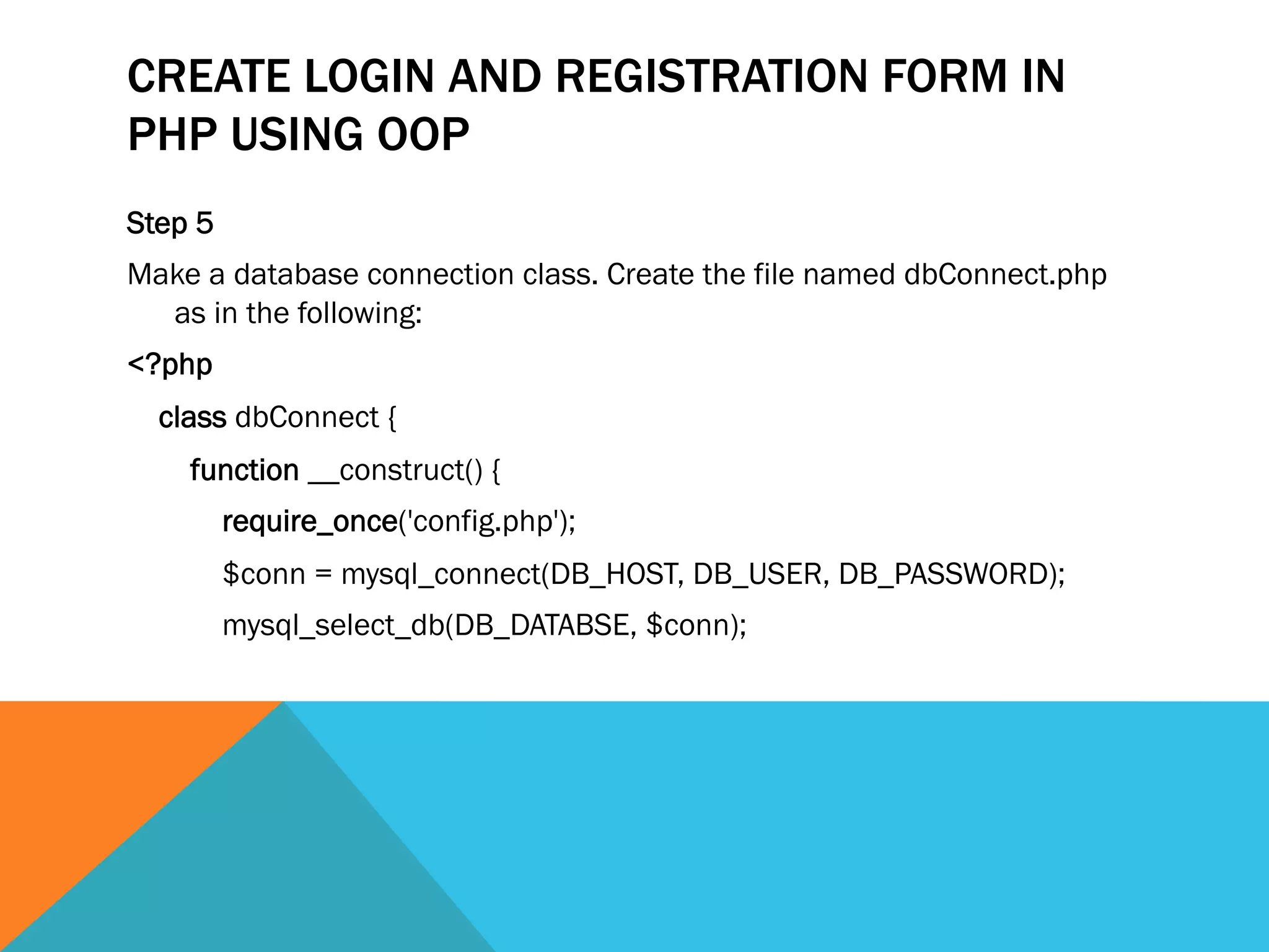 CREATE LOGIN AND REGISTRATION FORM IN
PHP USING OOP
Step 5
Make a database connection class. Create the file named dbConnect.php
as in the following:
<?php  
    class dbConnect {  
        function __construct() {  
            require_once('config.php');  
            $conn = mysql_connect(DB_HOST, DB_USER, DB_PASSWORD);  
            mysql_select_db(DB_DATABSE, $conn); 
 