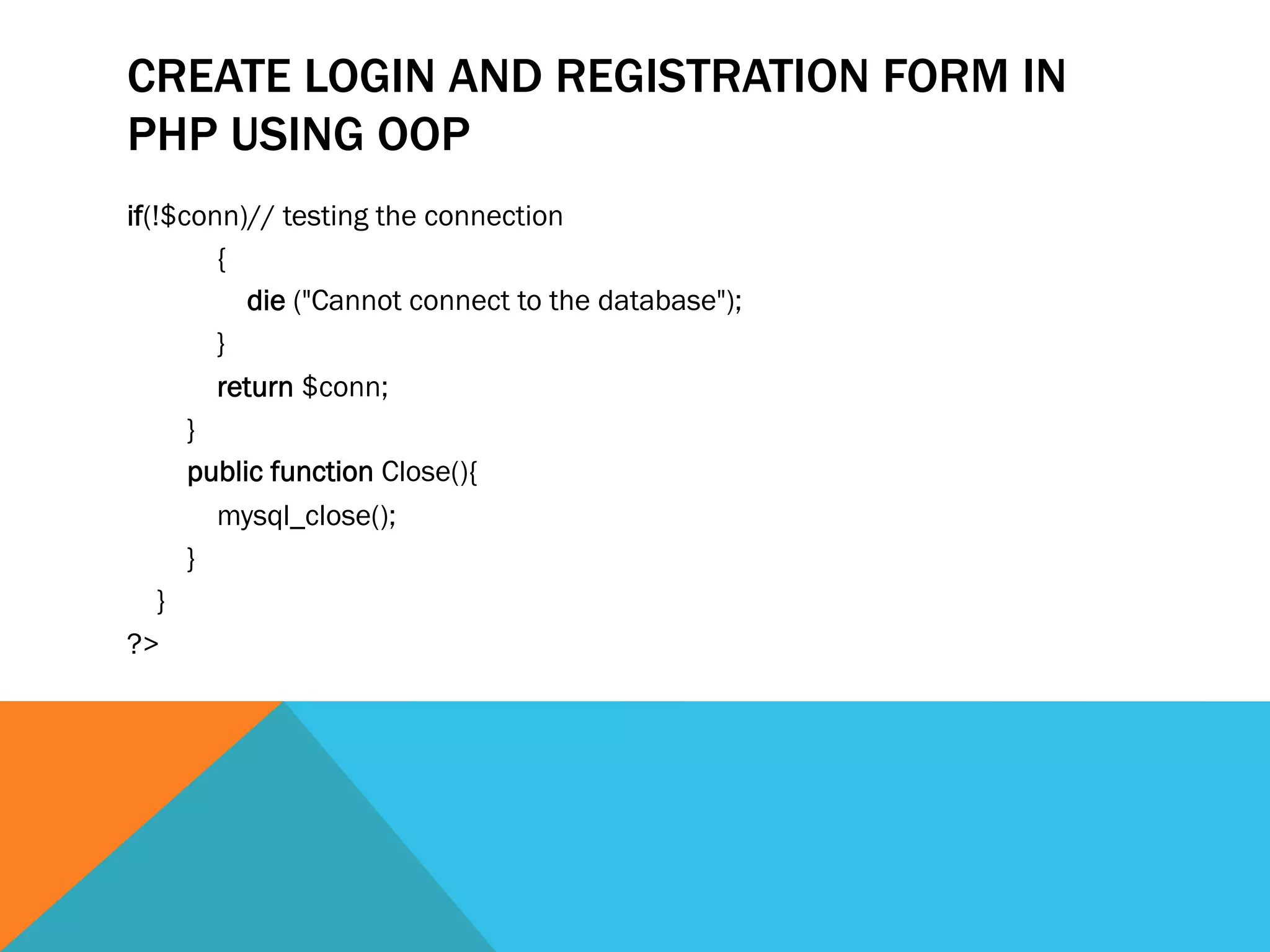 CREATE LOGIN AND REGISTRATION FORM IN
PHP USING OOP
if(!$conn)// testing the connection  
            {  
                die ("Cannot connect to the database");  
            }   
            return $conn;  
        }  
        public function Close(){  
            mysql_close();  
        }  
    }  
?>  
 