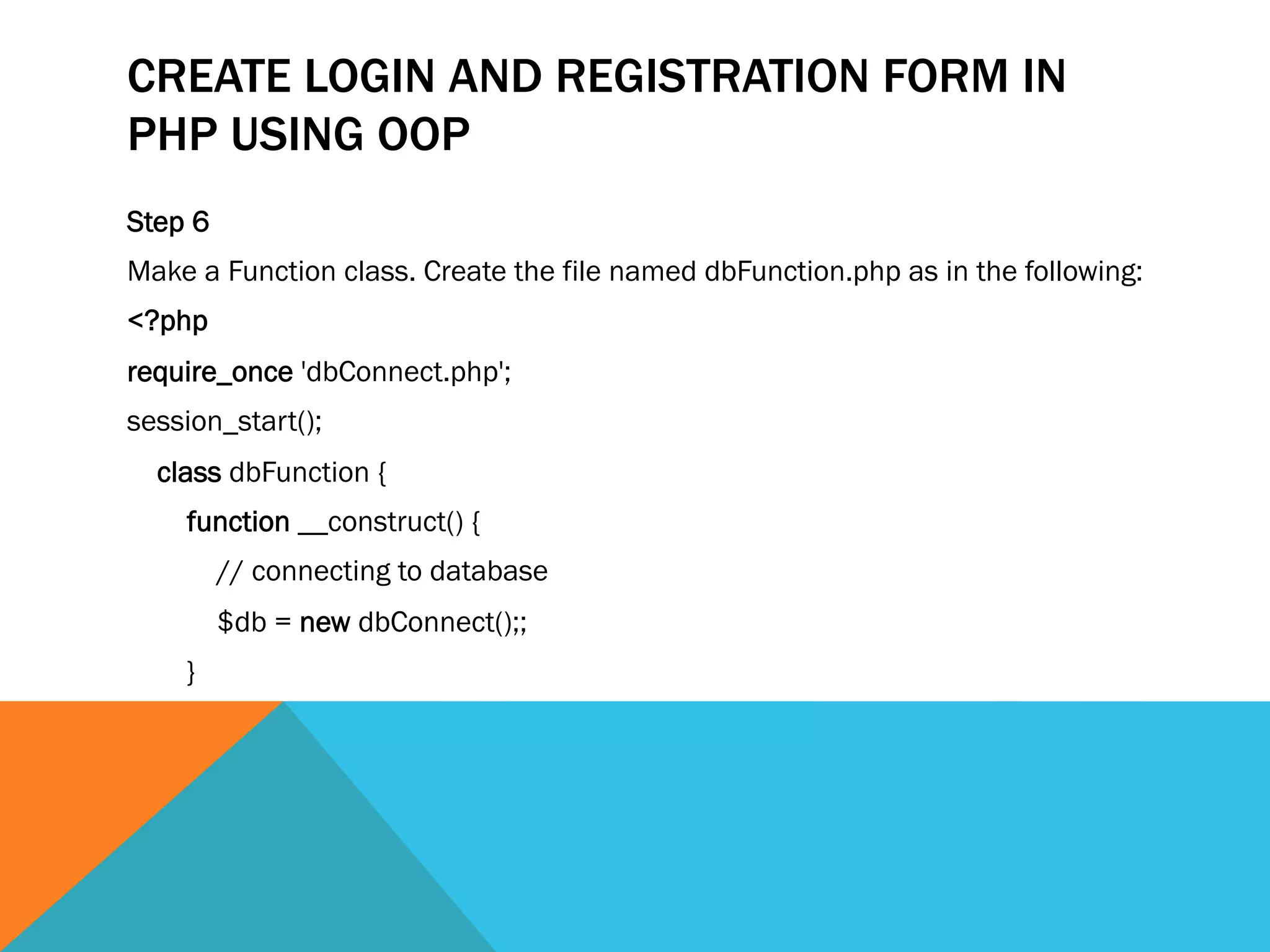 CREATE LOGIN AND REGISTRATION FORM IN
PHP USING OOP
Step 6
Make a Function class. Create the file named dbFunction.php as in the following:
<?php  
require_once 'dbConnect.php';  
session_start();  
    class dbFunction {  
        function __construct() {  
            // connecting to database  
            $db = new dbConnect();;   
        }  
 