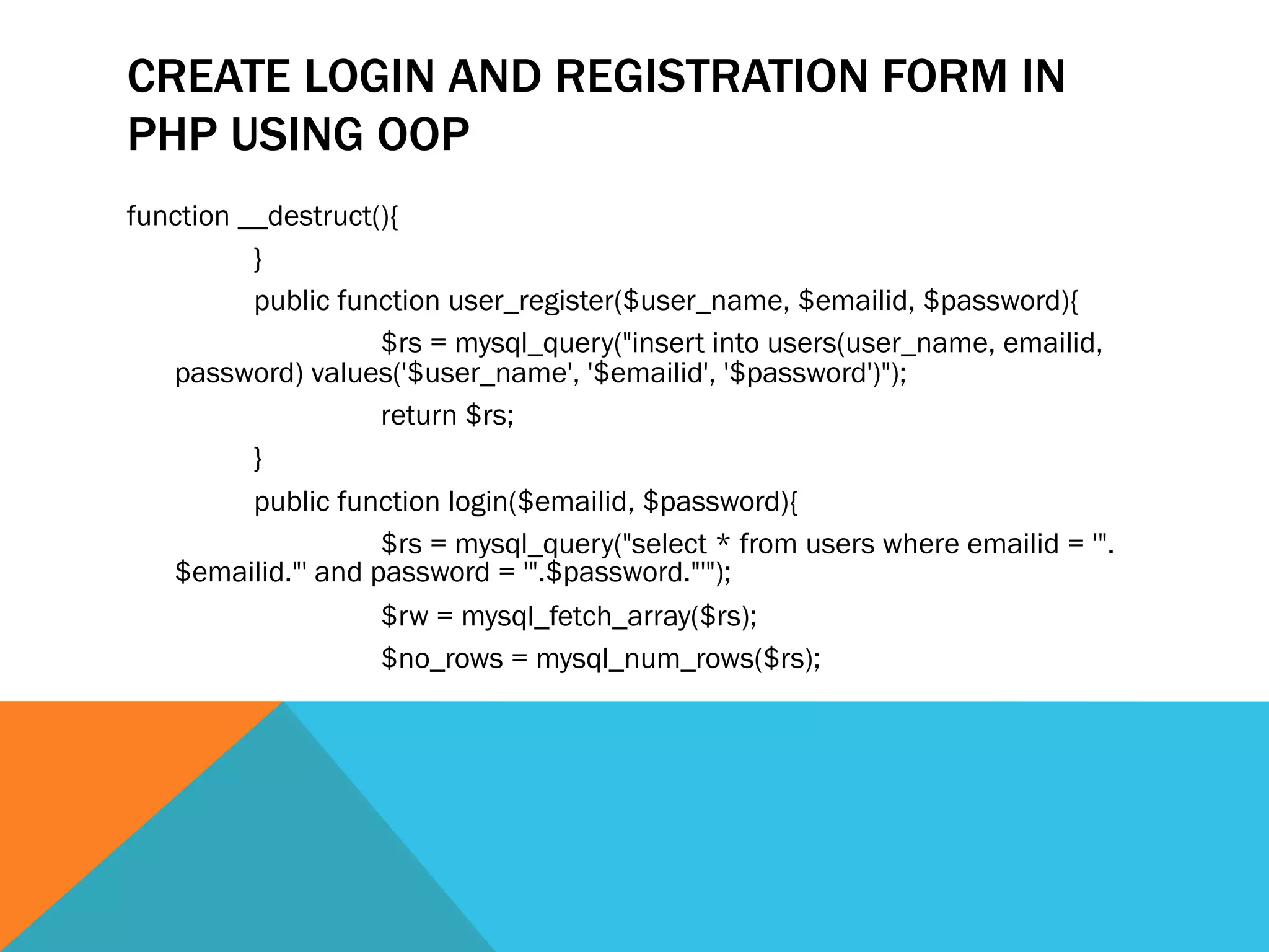 CREATE LOGIN AND REGISTRATION FORM IN
PHP USING OOP
function __destruct(){
}
public function user_register($user_name, $emailid, $password){
$rs = mysql_query("insert into users(user_name, emailid,
password) values('$user_name', '$emailid', '$password')");
return $rs;
}
public function login($emailid, $password){
$rs = mysql_query("select * from users where emailid = '".
$emailid."' and password = '".$password."'");
$rw = mysql_fetch_array($rs);
$no_rows = mysql_num_rows($rs);
 