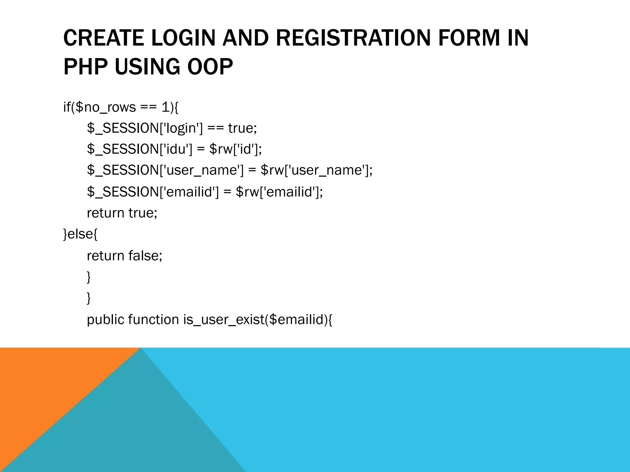 CREATE LOGIN AND REGISTRATION FORM IN
PHP USING OOP
if($no_rows == 1){
$_SESSION['login'] == true;
$_SESSION['idu'] = $rw['id'];
$_SESSION['user_name'] = $rw['user_name'];
$_SESSION['emailid'] = $rw['emailid'];
return true;
}else{
return false;
}
}
public function is_user_exist($emailid){
 