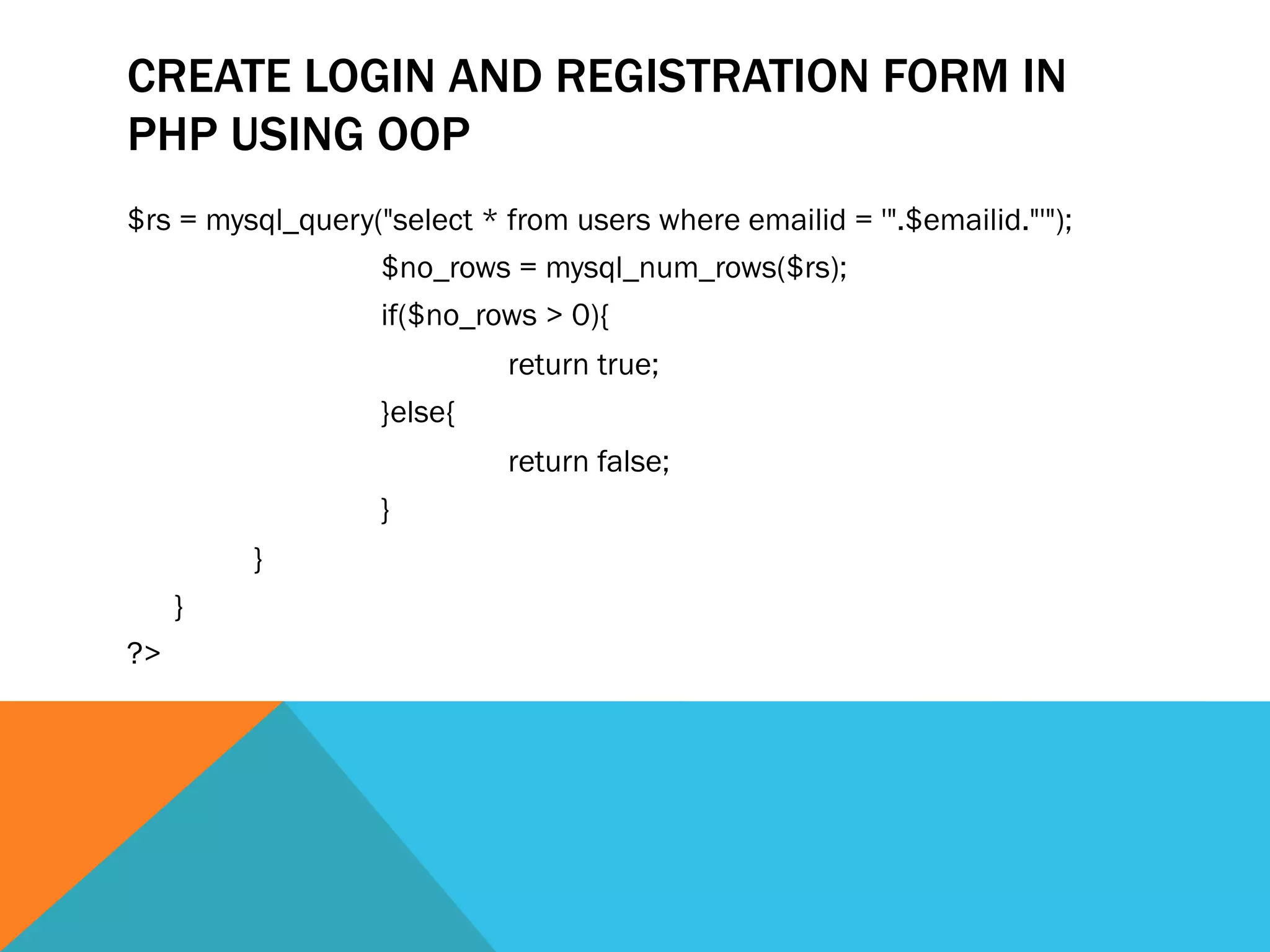 CREATE LOGIN AND REGISTRATION FORM IN
PHP USING OOP
$rs = mysql_query("select * from users where emailid = '".$emailid."'");
$no_rows = mysql_num_rows($rs);
if($no_rows > 0){
return true;
}else{
return false;
}
}
}
?>
 