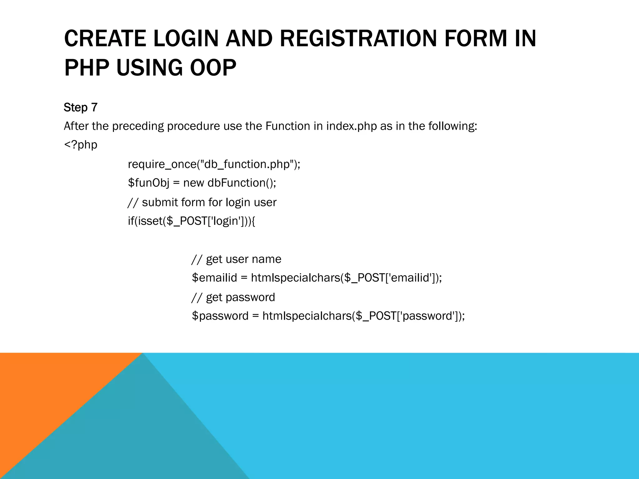 CREATE LOGIN AND REGISTRATION FORM IN
PHP USING OOP
Step 7
After the preceding procedure use the Function in index.php as in the following:
<?php
require_once("db_function.php");
$funObj = new dbFunction();
// submit form for login user
if(isset($_POST['login'])){
// get user name
$emailid = htmlspecialchars($_POST['emailid']);
// get password
$password = htmlspecialchars($_POST['password']);
 
