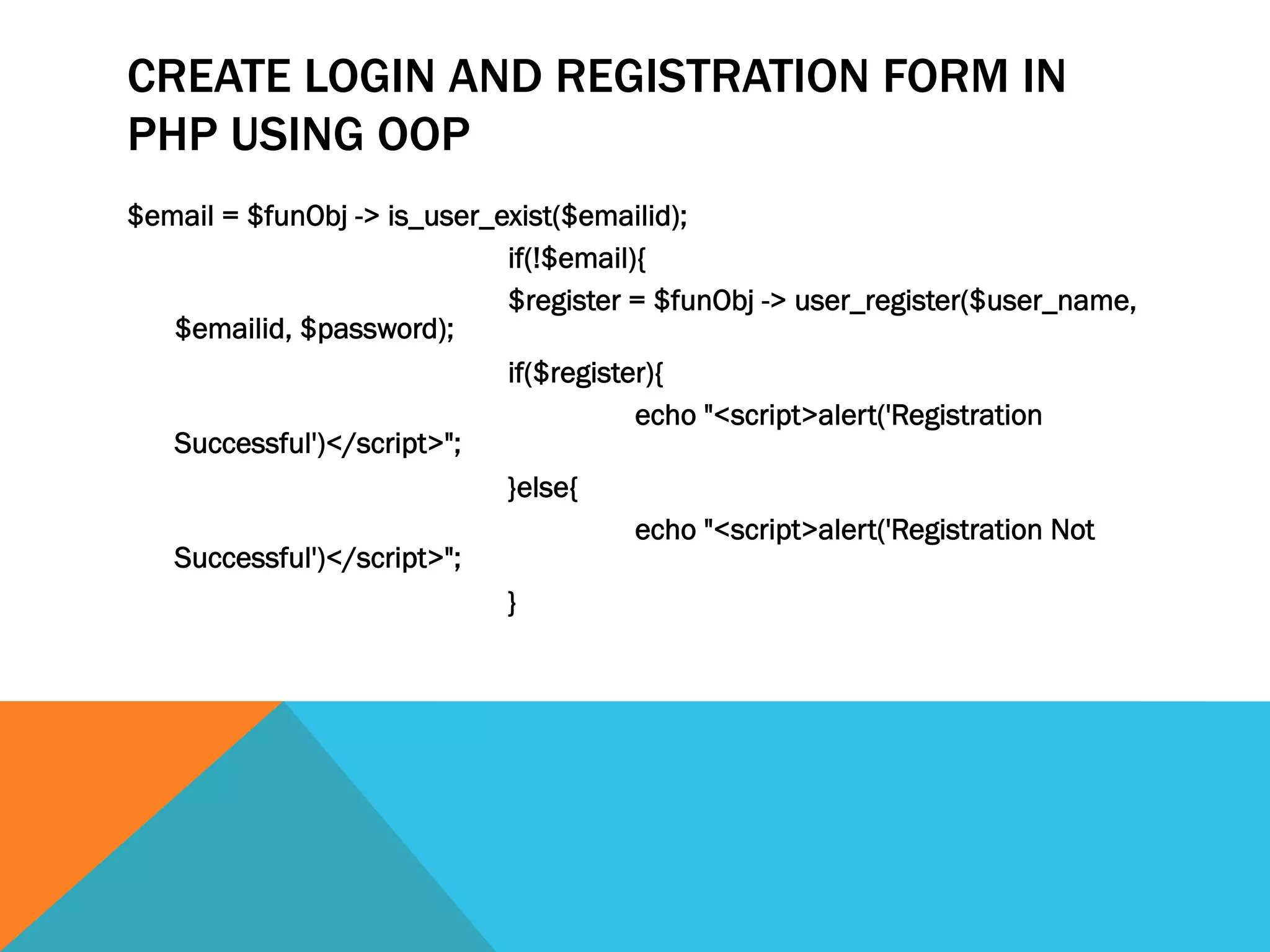 CREATE LOGIN AND REGISTRATION FORM IN
PHP USING OOP
$email = $funObj -> is_user_exist($emailid);
if(!$email){
$register = $funObj -> user_register($user_name,
$emailid, $password);
if($register){
echo "<script>alert('Registration
Successful')</script>";
}else{
echo "<script>alert('Registration Not
Successful')</script>";
}
 