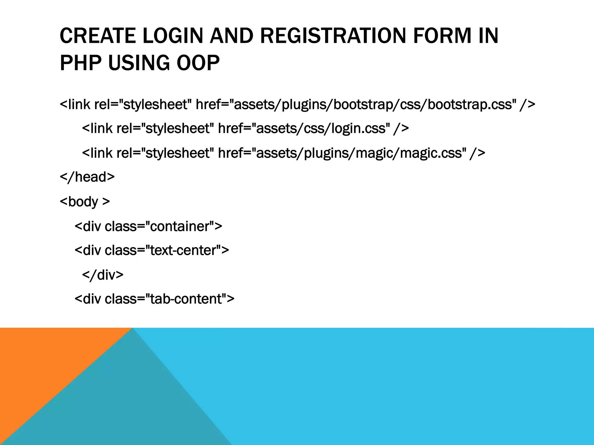 CREATE LOGIN AND REGISTRATION FORM IN
PHP USING OOP
<link rel="stylesheet" href="assets/plugins/bootstrap/css/bootstrap.css" />
<link rel="stylesheet" href="assets/css/login.css" />
<link rel="stylesheet" href="assets/plugins/magic/magic.css" />
</head>
<body >
<div class="container">
<div class="text-center">
</div>
<div class="tab-content">
 