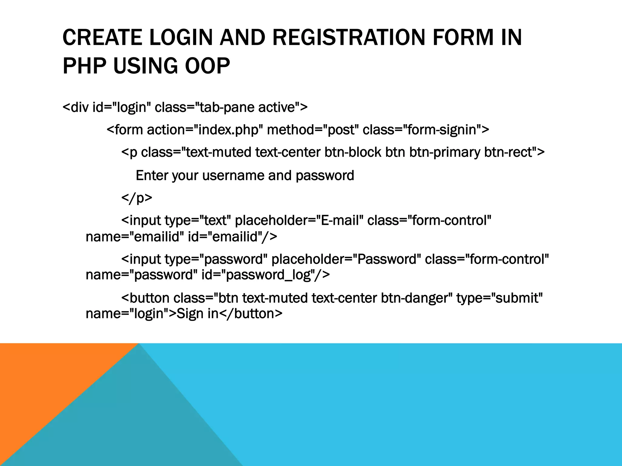 CREATE LOGIN AND REGISTRATION FORM IN
PHP USING OOP
<div id="login" class="tab-pane active">
<form action="index.php" method="post" class="form-signin">
<p class="text-muted text-center btn-block btn btn-primary btn-rect">
Enter your username and password
</p>
<input type="text" placeholder="E-mail" class="form-control"
name="emailid" id="emailid"/>
<input type="password" placeholder="Password" class="form-control"
name="password" id="password_log"/>
<button class="btn text-muted text-center btn-danger" type="submit"
name="login">Sign in</button>
 