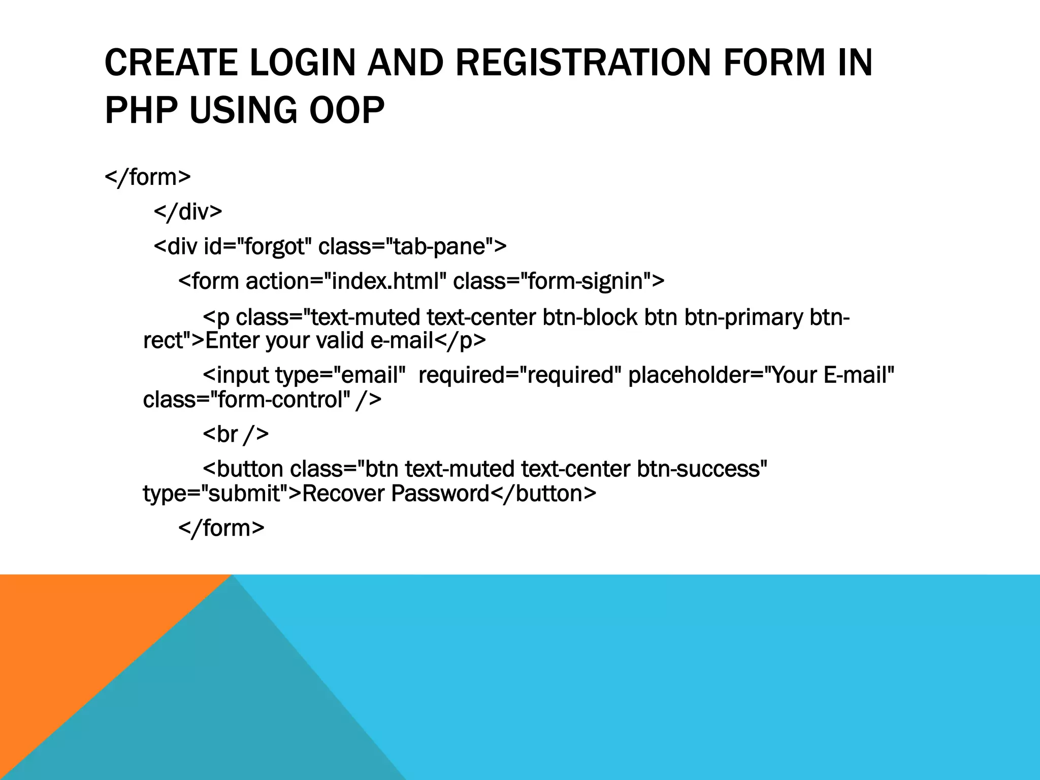 CREATE LOGIN AND REGISTRATION FORM IN
PHP USING OOP
</form>
</div>
<div id="forgot" class="tab-pane">
<form action="index.html" class="form-signin">
<p class="text-muted text-center btn-block btn btn-primary btn-
rect">Enter your valid e-mail</p>
<input type="email" required="required" placeholder="Your E-mail"
class="form-control" />
<br />
<button class="btn text-muted text-center btn-success"
type="submit">Recover Password</button>
</form>
 