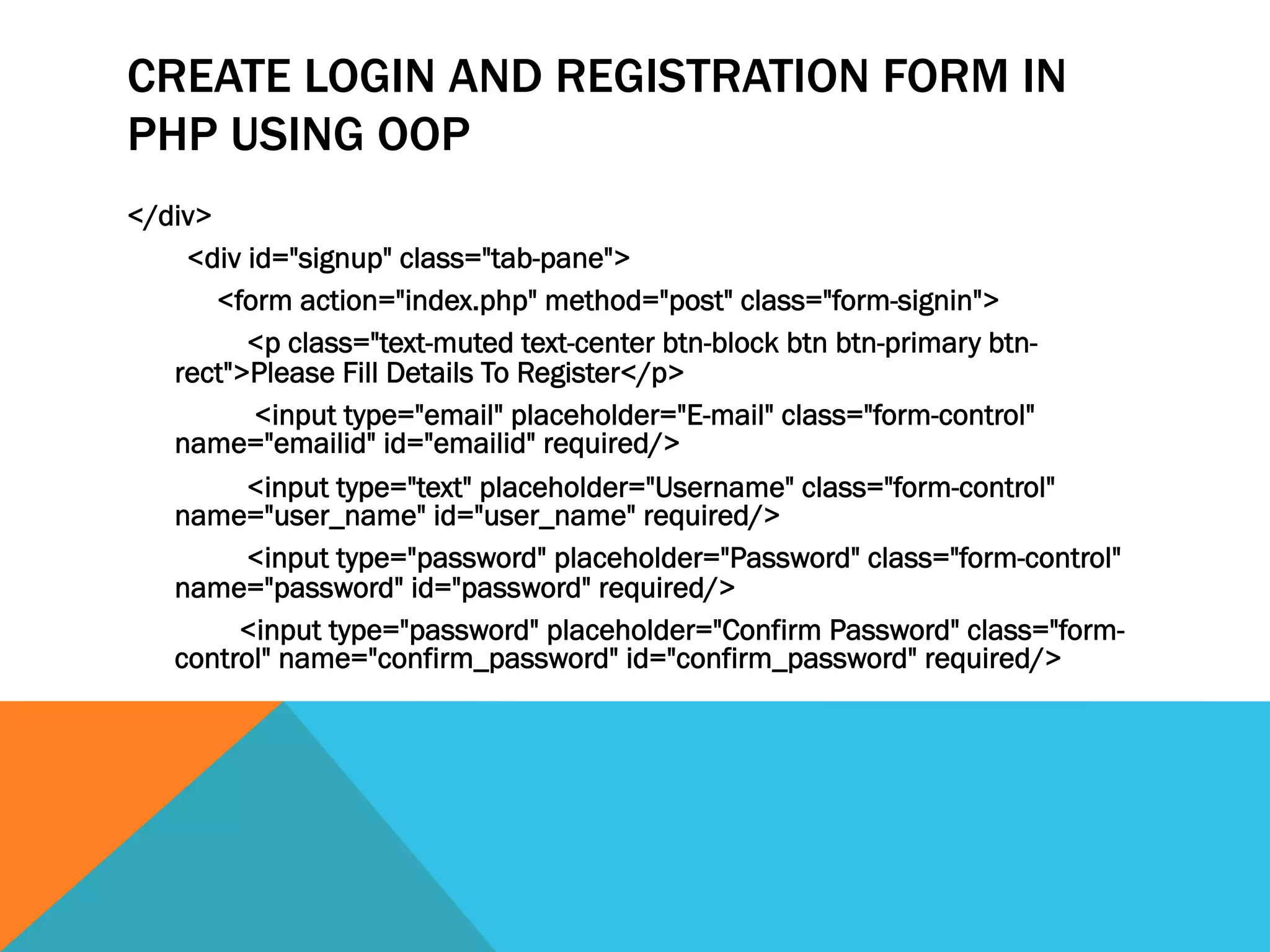 CREATE LOGIN AND REGISTRATION FORM IN
PHP USING OOP
</div>
<div id="signup" class="tab-pane">
<form action="index.php" method="post" class="form-signin">
<p class="text-muted text-center btn-block btn btn-primary btn-
rect">Please Fill Details To Register</p>
<input type="email" placeholder="E-mail" class="form-control"
name="emailid" id="emailid" required/>
<input type="text" placeholder="Username" class="form-control"
name="user_name" id="user_name" required/>
<input type="password" placeholder="Password" class="form-control"
name="password" id="password" required/>
<input type="password" placeholder="Confirm Password" class="form-
control" name="confirm_password" id="confirm_password" required/>
 
