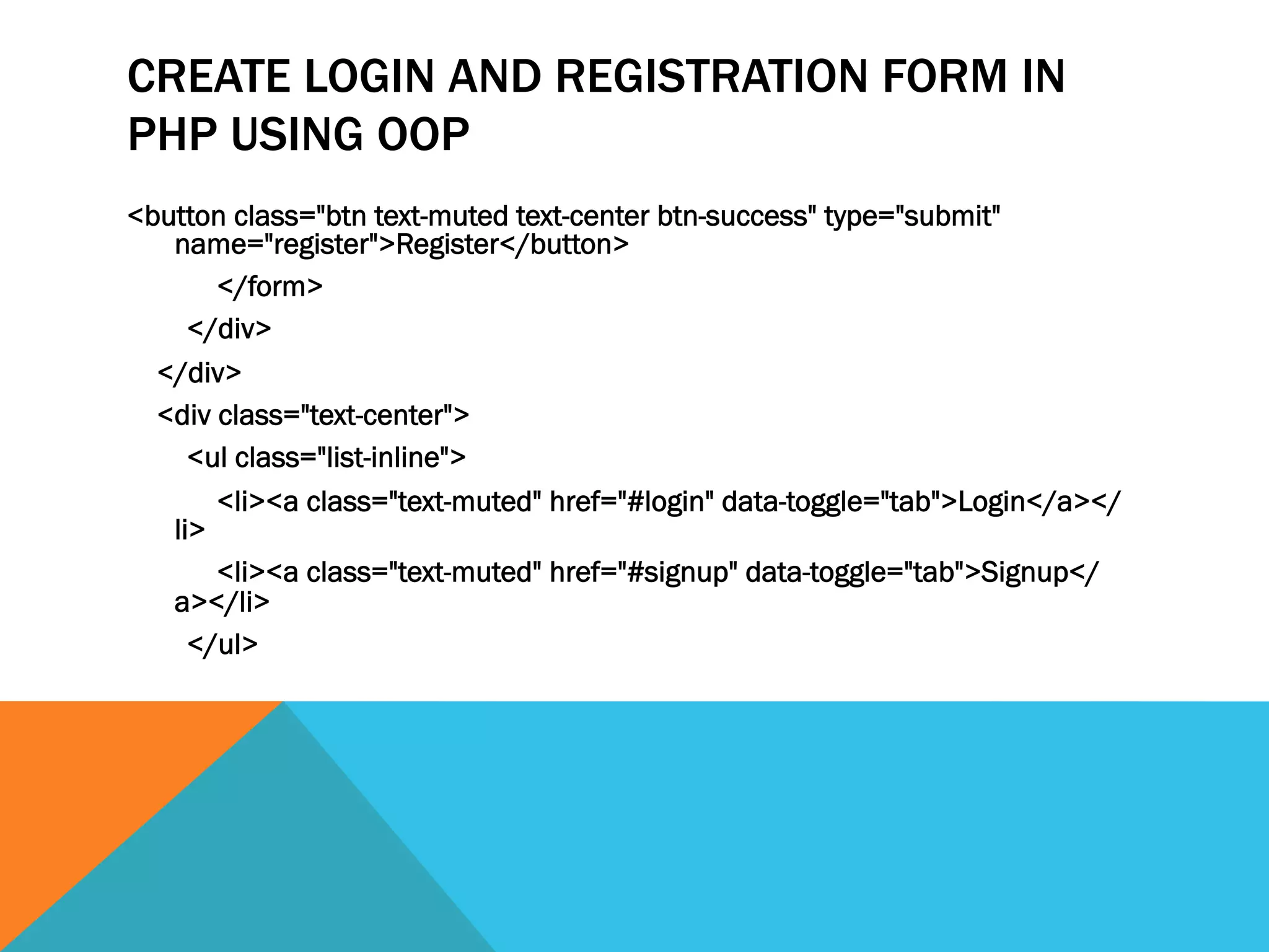 CREATE LOGIN AND REGISTRATION FORM IN
PHP USING OOP
<button class="btn text-muted text-center btn-success" type="submit"
name="register">Register</button>
</form>
</div>
</div>
<div class="text-center">
<ul class="list-inline">
<li><a class="text-muted" href="#login" data-toggle="tab">Login</a></
li>
<li><a class="text-muted" href="#signup" data-toggle="tab">Signup</
a></li>
</ul>
 