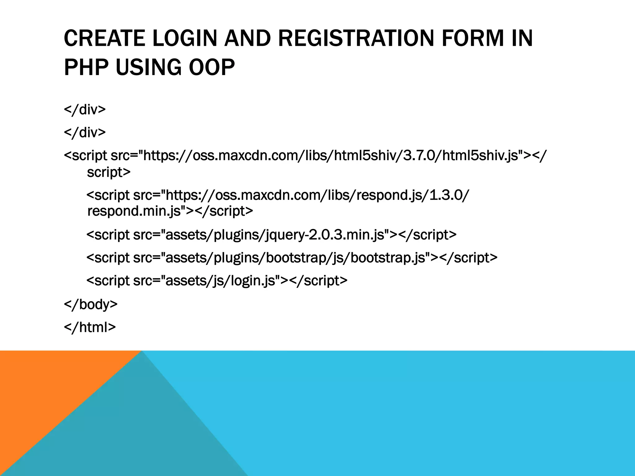 CREATE LOGIN AND REGISTRATION FORM IN
PHP USING OOP
</div>
</div>
<script src="https://oss.maxcdn.com/libs/html5shiv/3.7.0/html5shiv.js"></
script>
<script src="https://oss.maxcdn.com/libs/respond.js/1.3.0/
respond.min.js"></script>
<script src="assets/plugins/jquery-2.0.3.min.js"></script>
<script src="assets/plugins/bootstrap/js/bootstrap.js"></script>
<script src="assets/js/login.js"></script>
</body>
</html>
 