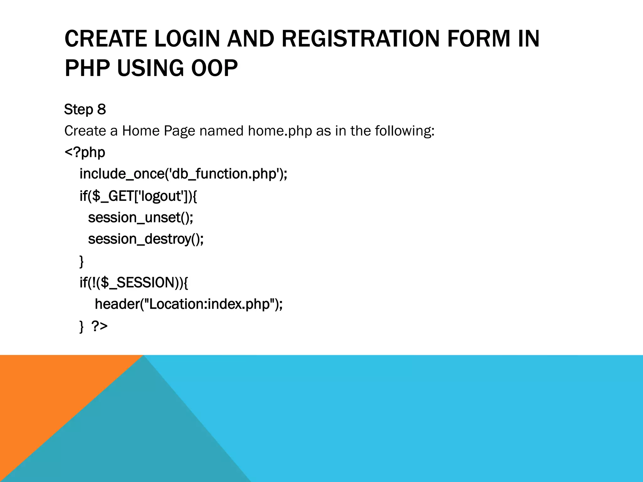 CREATE LOGIN AND REGISTRATION FORM IN
PHP USING OOP
Step 8
Create a Home Page named home.php as in the following:
<?php
include_once('db_function.php');
if($_GET['logout']){
session_unset();
session_destroy();
}
if(!($_SESSION)){
header("Location:index.php");
} ?>
 