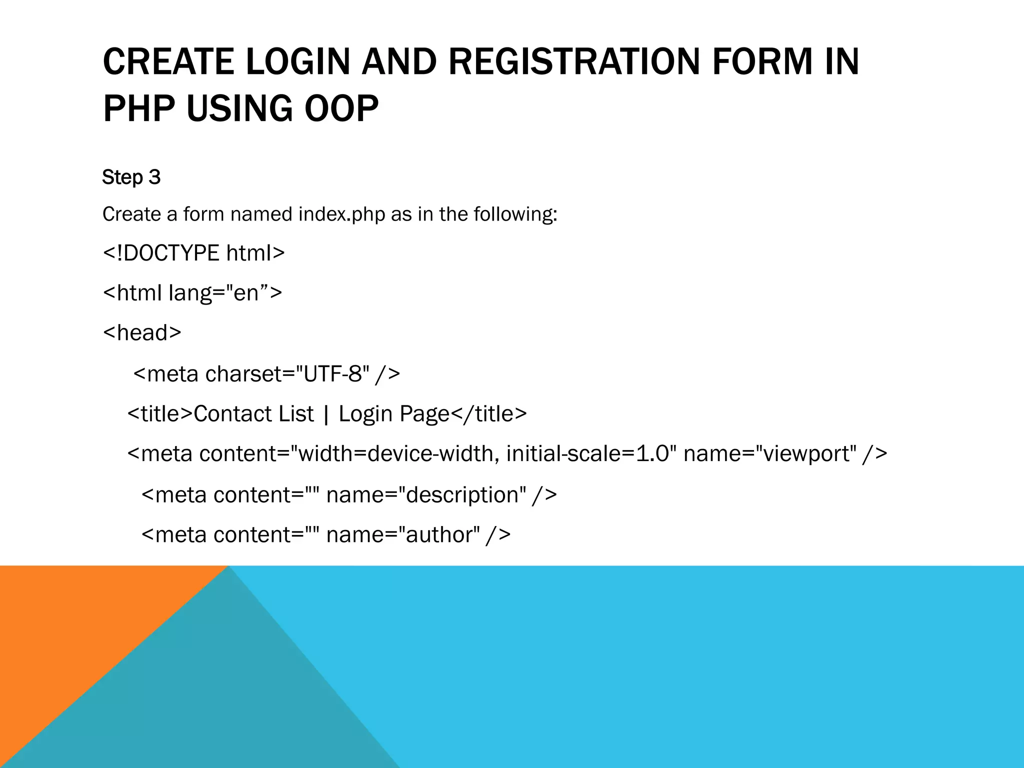 CREATE LOGIN AND REGISTRATION FORM IN
PHP USING OOP
Step 3
Create a form named index.php as in the following:
<!DOCTYPE html>
<html lang="en”>
<head>
<meta charset="UTF-8" />
<title>Contact List | Login Page</title>
<meta content="width=device-width, initial-scale=1.0" name="viewport" />
<meta content="" name="description" />
<meta content="" name="author" />
 