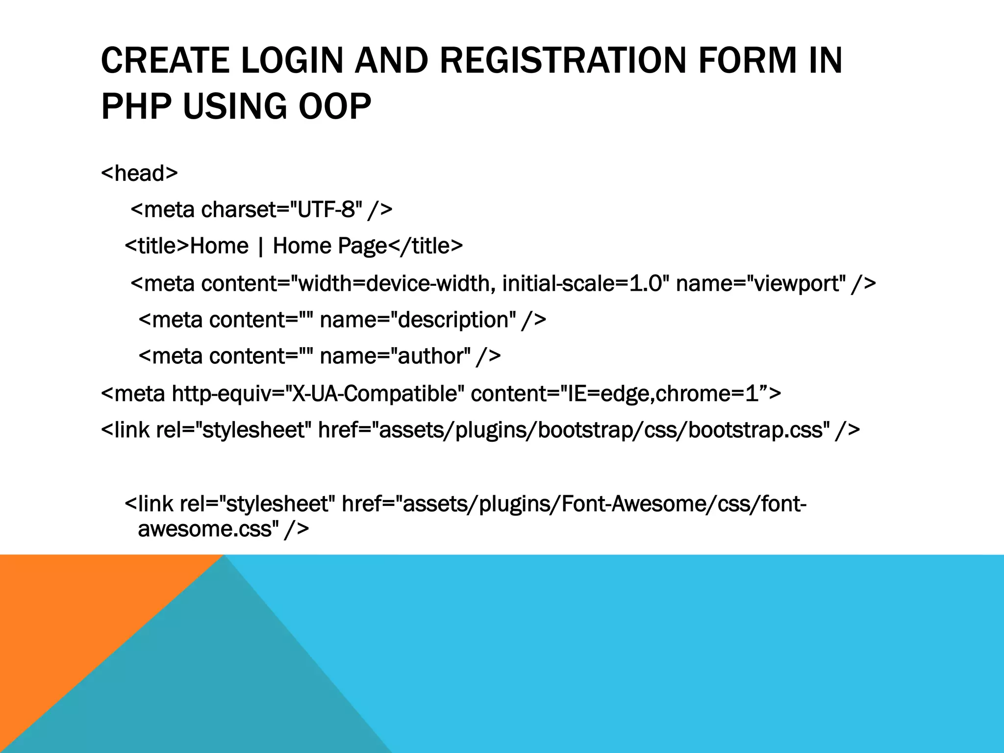 CREATE LOGIN AND REGISTRATION FORM IN
PHP USING OOP
<head>
<meta charset="UTF-8" />
<title>Home | Home Page</title>
<meta content="width=device-width, initial-scale=1.0" name="viewport" />
<meta content="" name="description" />
<meta content="" name="author" />
<meta http-equiv="X-UA-Compatible" content="IE=edge,chrome=1”>
<link rel="stylesheet" href="assets/plugins/bootstrap/css/bootstrap.css" />
<link rel="stylesheet" href="assets/plugins/Font-Awesome/css/font-
awesome.css" />
 