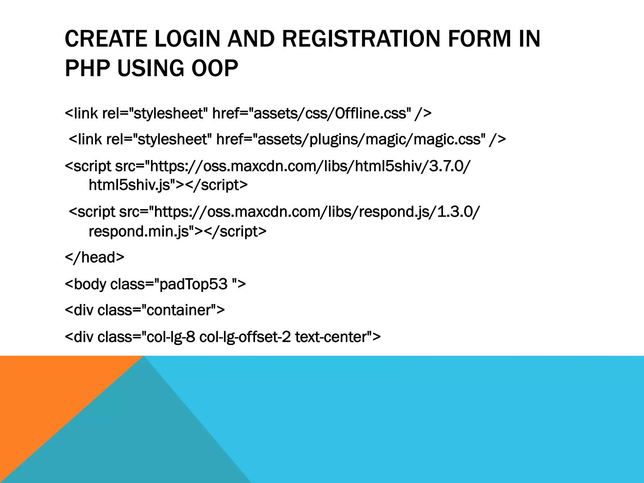 CREATE LOGIN AND REGISTRATION FORM IN
PHP USING OOP
<link rel="stylesheet" href="assets/css/Offline.css" />
<link rel="stylesheet" href="assets/plugins/magic/magic.css" />
<script src="https://oss.maxcdn.com/libs/html5shiv/3.7.0/
html5shiv.js"></script>
<script src="https://oss.maxcdn.com/libs/respond.js/1.3.0/
respond.min.js"></script>
</head>
<body class="padTop53 ">
<div class="container">
<div class="col-lg-8 col-lg-offset-2 text-center">
 