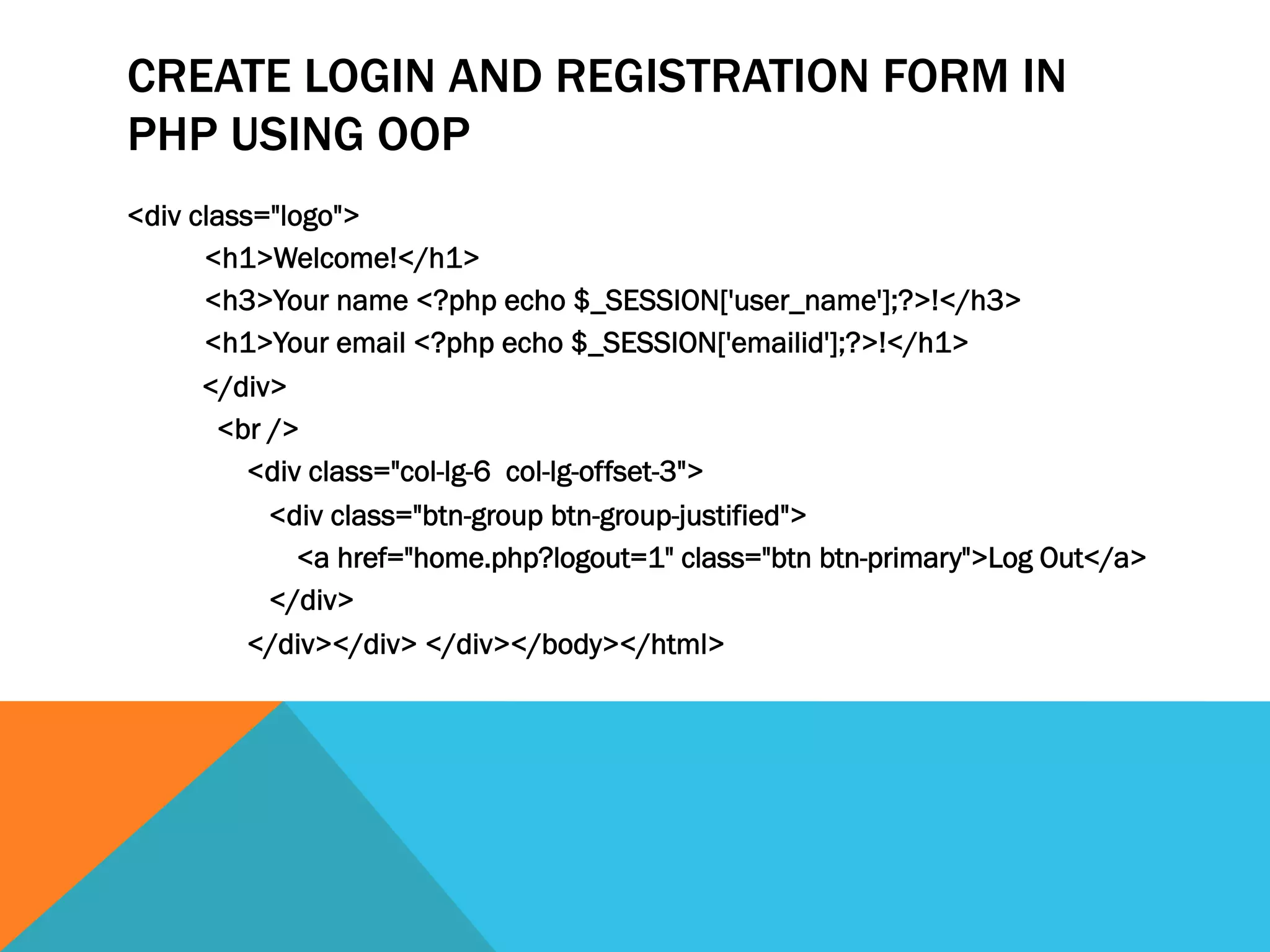 CREATE LOGIN AND REGISTRATION FORM IN
PHP USING OOP
<div class="logo">
<h1>Welcome!</h1>
<h3>Your name <?php echo $_SESSION['user_name'];?>!</h3>
<h1>Your email <?php echo $_SESSION['emailid'];?>!</h1>
</div>
<br />
<div class="col-lg-6 col-lg-offset-3">
<div class="btn-group btn-group-justified">
<a href="home.php?logout=1" class="btn btn-primary">Log Out</a>
</div>
</div></div> </div></body></html>
 