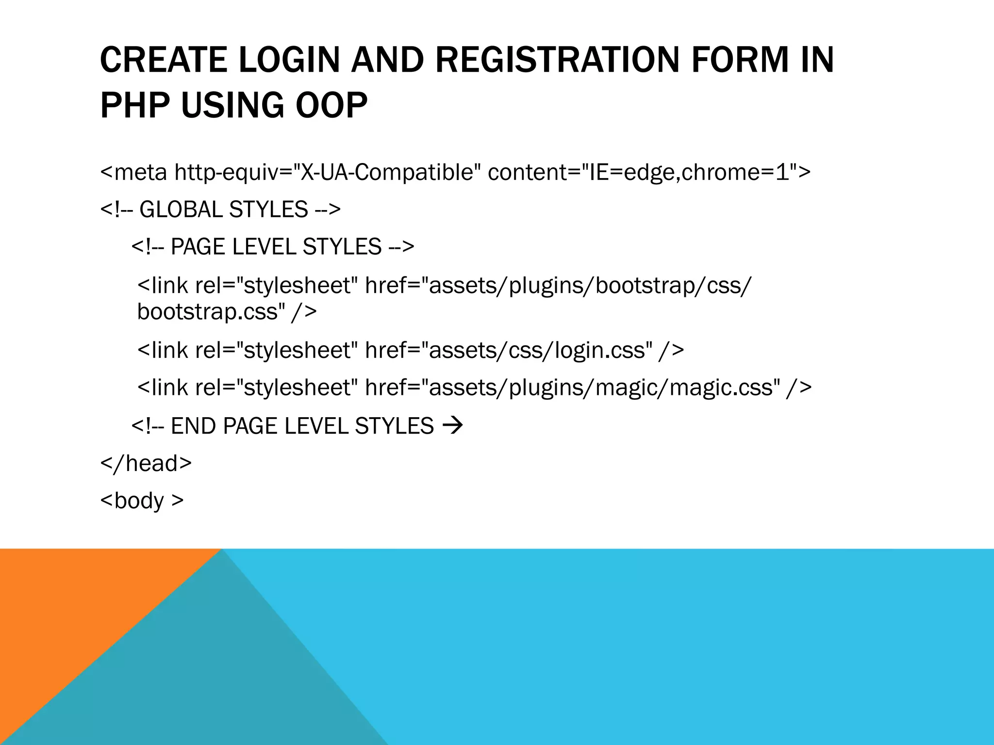 CREATE LOGIN AND REGISTRATION FORM IN
PHP USING OOP
<meta http-equiv="X-UA-Compatible" content="IE=edge,chrome=1">
<!-- GLOBAL STYLES -->
<!-- PAGE LEVEL STYLES -->
<link rel="stylesheet" href="assets/plugins/bootstrap/css/
bootstrap.css" />
<link rel="stylesheet" href="assets/css/login.css" />
<link rel="stylesheet" href="assets/plugins/magic/magic.css" />
<!-- END PAGE LEVEL STYLES à
</head>
<body >
 