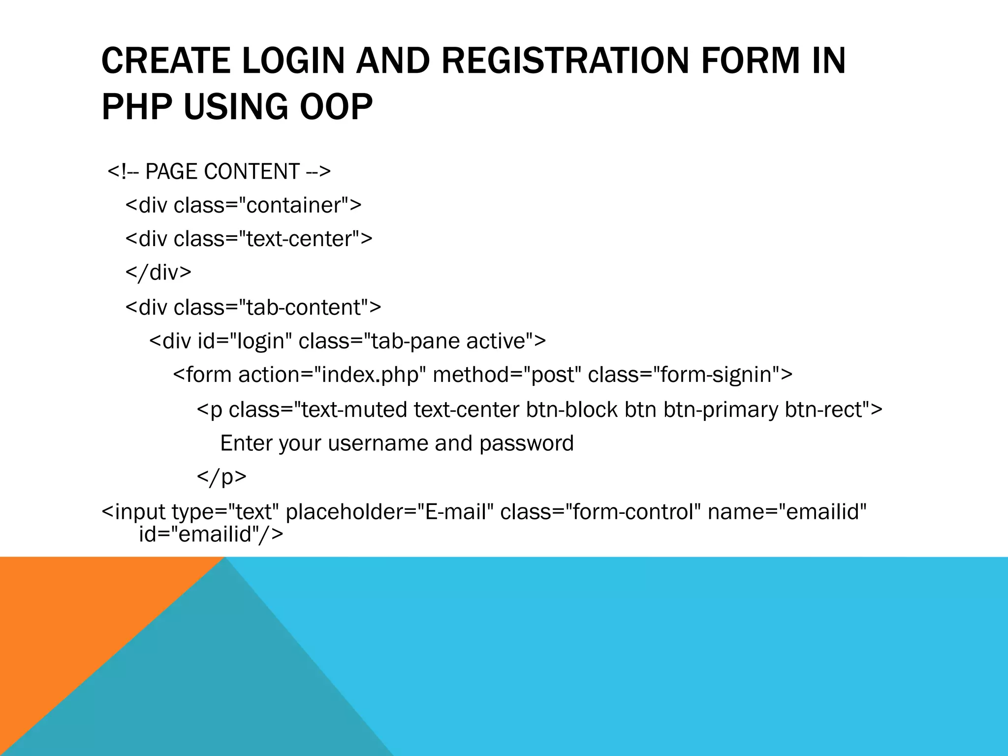 CREATE LOGIN AND REGISTRATION FORM IN
PHP USING OOP
<!-- PAGE CONTENT -->
<div class="container">
<div class="text-center">
</div>
<div class="tab-content">
<div id="login" class="tab-pane active">
<form action="index.php" method="post" class="form-signin">
<p class="text-muted text-center btn-block btn btn-primary btn-rect">
Enter your username and password
</p>
<input type="text" placeholder="E-mail" class="form-control" name="emailid"
id="emailid"/>
 