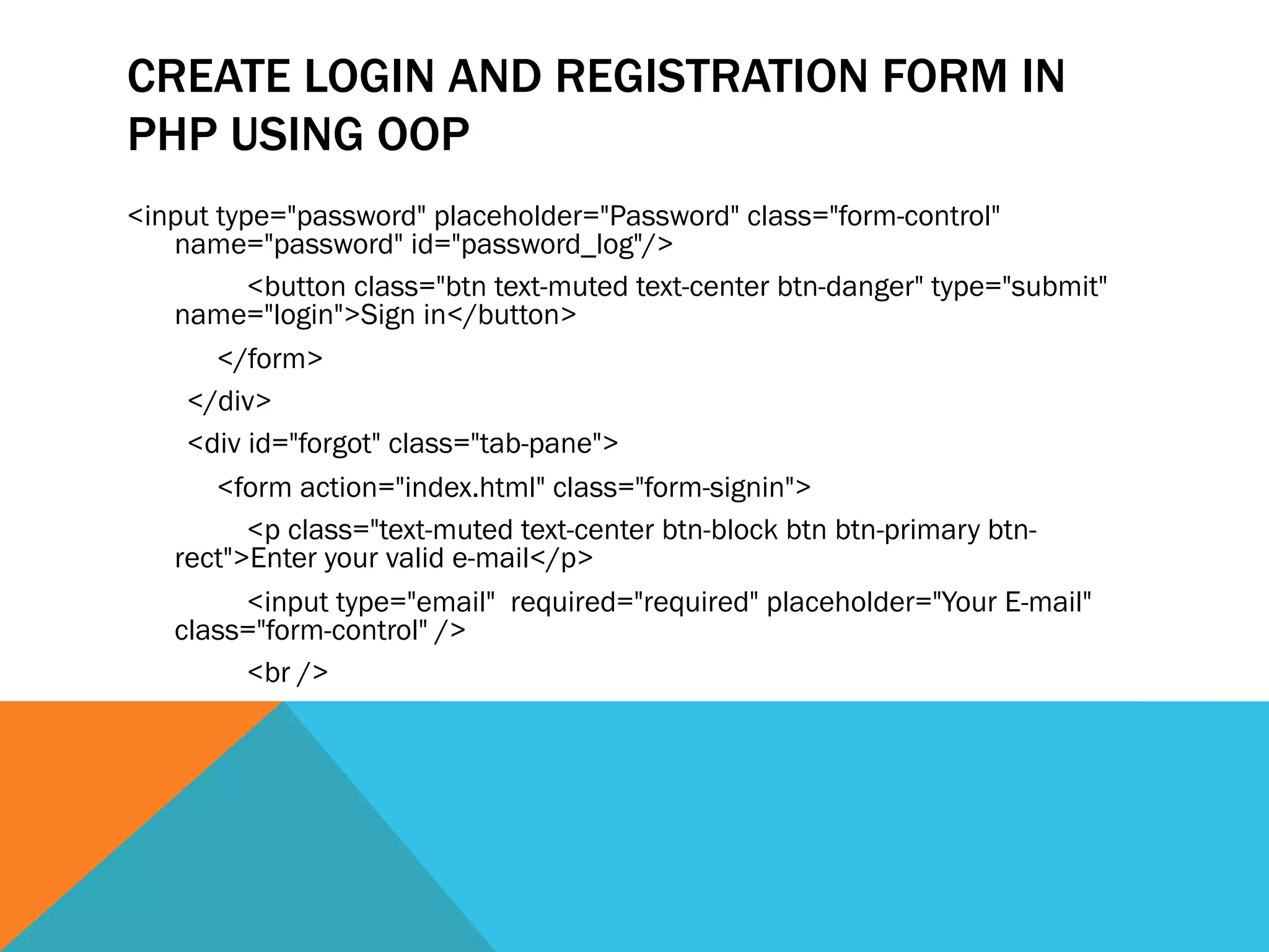 CREATE LOGIN AND REGISTRATION FORM IN
PHP USING OOP
<input type="password" placeholder="Password" class="form-control"
name="password" id="password_log"/>
<button class="btn text-muted text-center btn-danger" type="submit"
name="login">Sign in</button>
</form>
</div>
<div id="forgot" class="tab-pane">
<form action="index.html" class="form-signin">
<p class="text-muted text-center btn-block btn btn-primary btn-
rect">Enter your valid e-mail</p>
<input type="email" required="required" placeholder="Your E-mail"
class="form-control" />
<br />
 