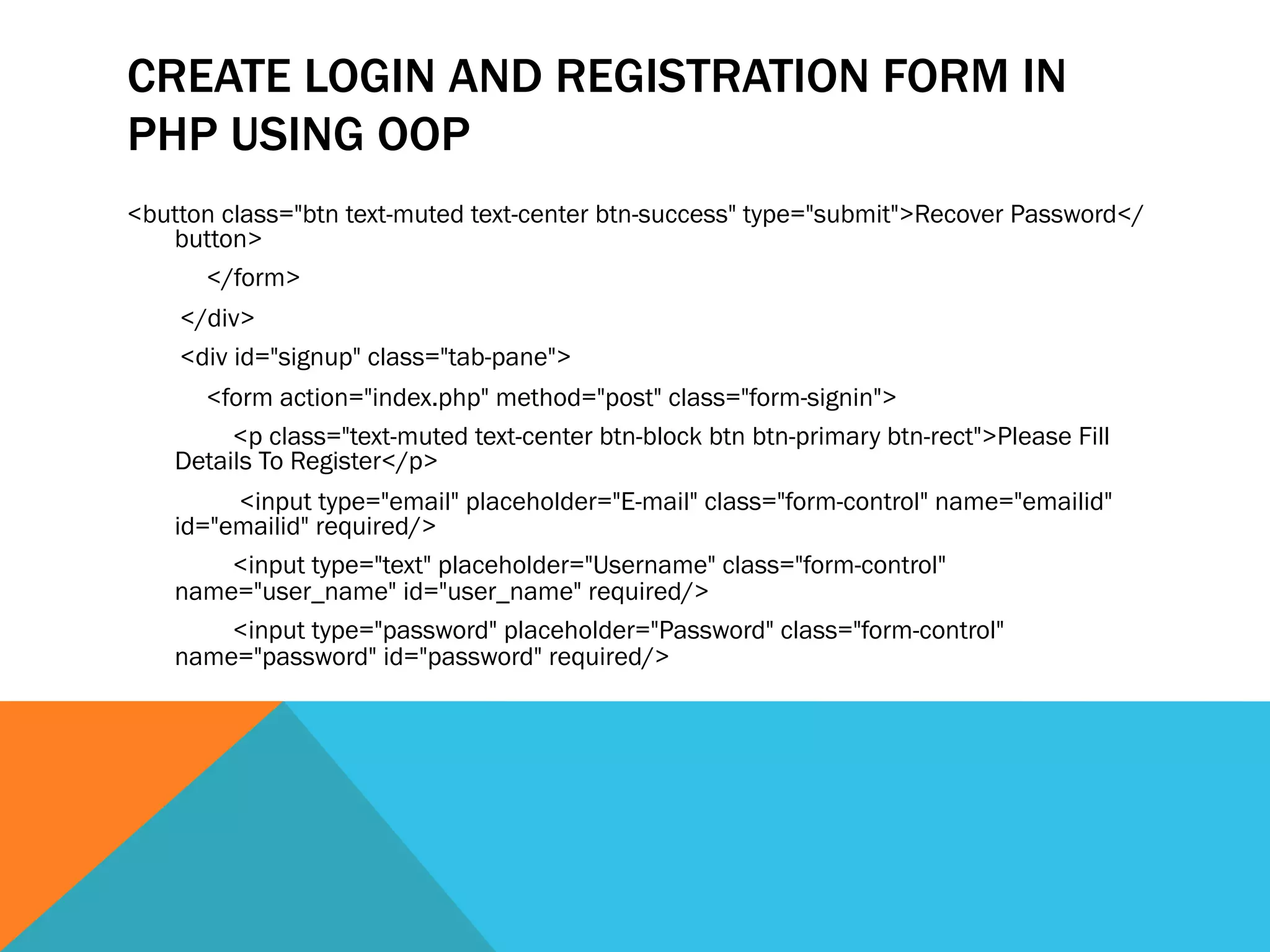 CREATE LOGIN AND REGISTRATION FORM IN
PHP USING OOP
<button class="btn text-muted text-center btn-success" type="submit">Recover Password</
button>
</form>
</div>
<div id="signup" class="tab-pane">
<form action="index.php" method="post" class="form-signin">
<p class="text-muted text-center btn-block btn btn-primary btn-rect">Please Fill
Details To Register</p>
<input type="email" placeholder="E-mail" class="form-control" name="emailid"
id="emailid" required/>
<input type="text" placeholder="Username" class="form-control"
name="user_name" id="user_name" required/>
<input type="password" placeholder="Password" class="form-control"
name="password" id="password" required/>
 