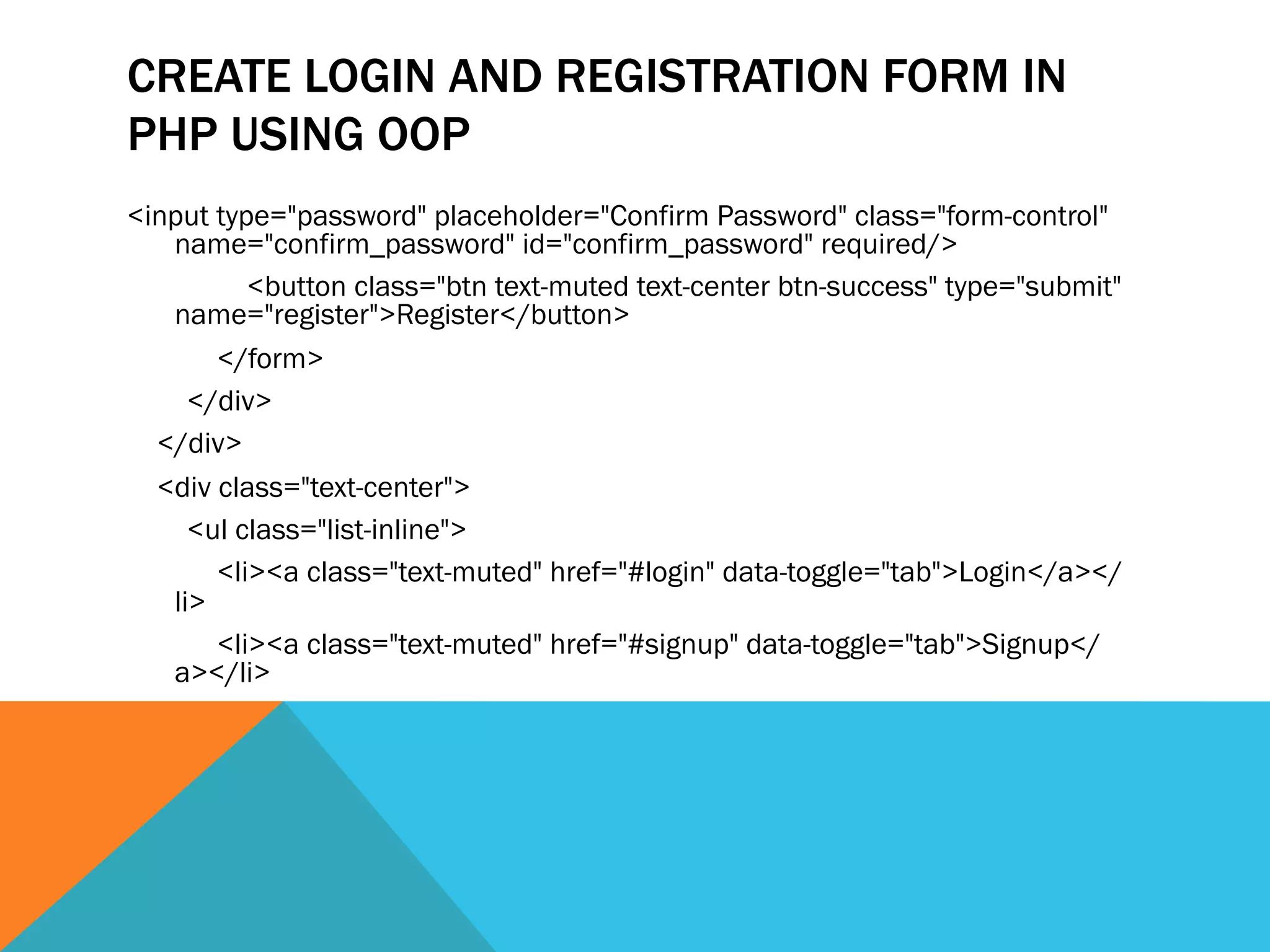 CREATE LOGIN AND REGISTRATION FORM IN
PHP USING OOP
<input type="password" placeholder="Confirm Password" class="form-control"
name="confirm_password" id="confirm_password" required/>
<button class="btn text-muted text-center btn-success" type="submit"
name="register">Register</button>
</form>
</div>
</div>
<div class="text-center">
<ul class="list-inline">
<li><a class="text-muted" href="#login" data-toggle="tab">Login</a></
li>
<li><a class="text-muted" href="#signup" data-toggle="tab">Signup</
a></li>
 