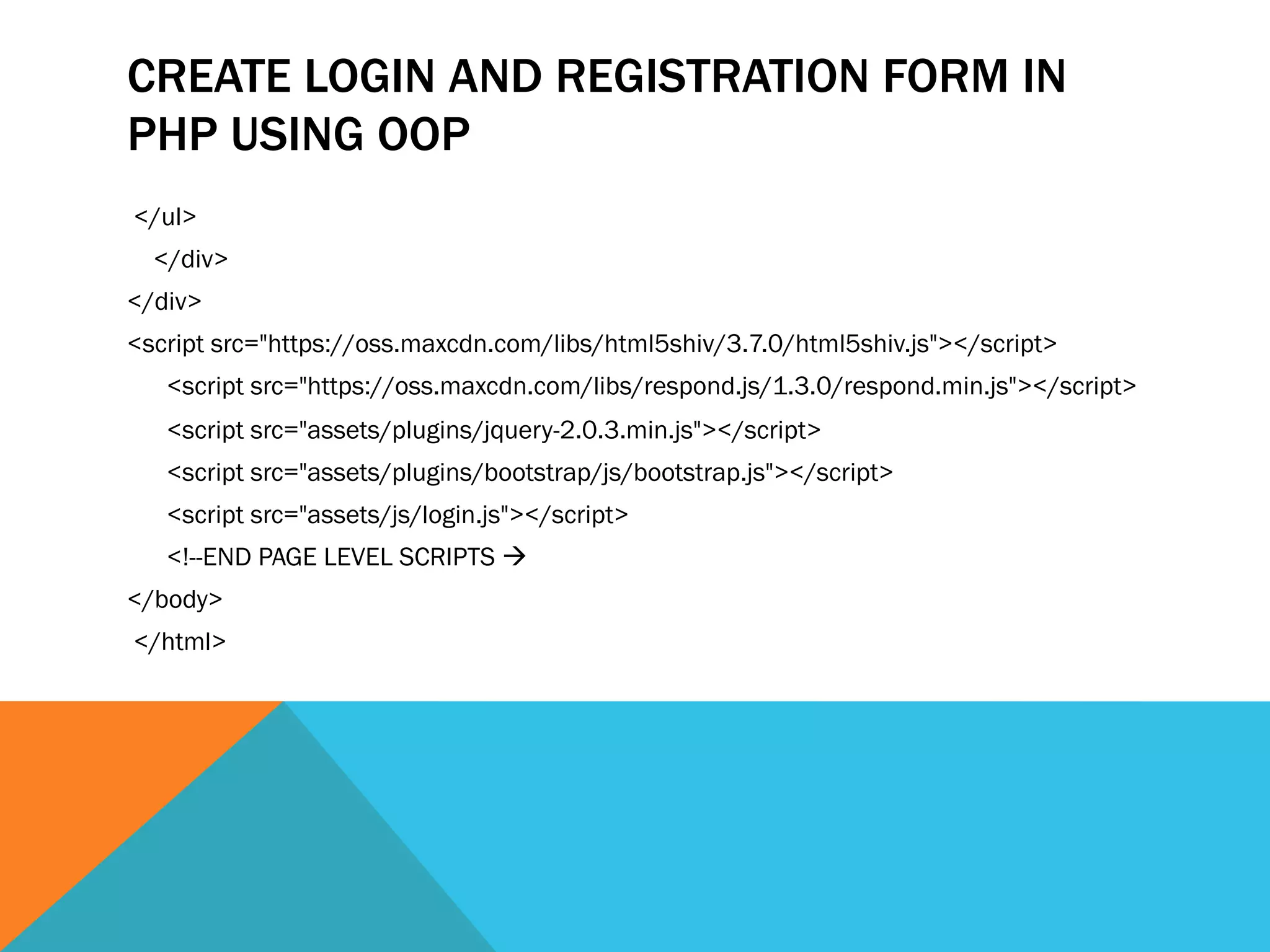 CREATE LOGIN AND REGISTRATION FORM IN
PHP USING OOP
</ul>
</div>
</div>
<script src="https://oss.maxcdn.com/libs/html5shiv/3.7.0/html5shiv.js"></script>
<script src="https://oss.maxcdn.com/libs/respond.js/1.3.0/respond.min.js"></script>
<script src="assets/plugins/jquery-2.0.3.min.js"></script>
<script src="assets/plugins/bootstrap/js/bootstrap.js"></script>
<script src="assets/js/login.js"></script>
<!--END PAGE LEVEL SCRIPTS à
</body>
</html>
 