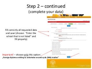 Fill correctly all requested data
and save (choose: "Enter the
school that is not listed" and
fill properly)
Important! – choose only this option:
„Foreign diploma entiting to undertake second-cycle (MA) studies”
10
Step 2 – continued
(complete your data)
 