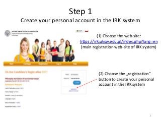 Step 1
Create your personal account in the IRK system
(1) Choose the web-site:
https://irk.uksw.edu.pl/index.php?lang=en
(main registration web-site of IRK system)
(2) Choose the „registration”
button to create your personal
account in the IRK system
2
 