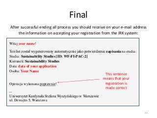 Final
After successful ending all process you should receive on your e-mail address
the information on accepting your registration from the IRK system:
Witaj your name!
Ten list został wygenerowany automatycznie jako potwierdzenie zapisania na studia:
Studia: Sustainability Studies [ID: WF-FI-PAC-2]
Kierunek: Sustainability Studies
Data: data of your application
Osoba: Your Name
Operacja wykonana poprawnie!
--
Uniwersytet Kardynała Stefana Wyszyńskiego w Warszawie
ul. Dewajtis 5, Warszawa
This sentence
means that your
registration is
made correct
22
 