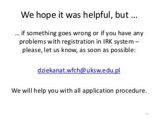 … if something goes wrong or if you have any
problems with registration in IRK system –
please, let us know, as soon as possible:
dziekanat.wfch@uksw.edu.pl
We will help you with all application procedure.
We hope it was helpful, but …
23
 