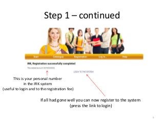 Step 1 – continued
If all had gone well you can now register to the system
(press the link to login)
This is your personal number
in the IRK system
(useful to login and to the registration fee)
5
 