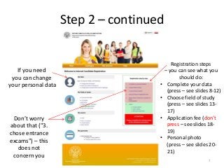 Step 2 – continued
If you need
you can change
your personal data
Registration steps
– you can see what you
should do:
• Complete your data
(press – see slides 8-12)
• Choose field of study
(press – see slides 13-
17)
• Application fee (don’t
press – see slides 18-
19)
• Personal photo
(press – see slides 20-
21)
Don’t worry
about that ("3.
chose entrance
excams") – this
does not
concern you
7
 