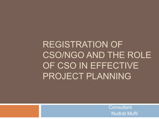 REGISTRATION OF
CSO/NGO AND THE ROLE
OF CSO IN EFFECTIVE
PROJECT PLANNING


            Consultant
             Nudrat Mufti
 