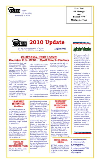 Prsrt Std
                  NYFEA
                                                                                                      US Postage
                  P.O. Box 20326
        Montgomery, AL 36120
                                                                                                        PAID
                                                                                                     Permit # 77
                                                                                                   Montgomery AL




                              2010 Update
            P.O. Box 20326; Montgomery, AL 36120—                       August 2010
            Phone 334-213-3276 //// www.nyfea.org


                                                                                                      Make sure you plan for
                                                                                                     
        CALIFORNIA, HERE I COME!                                                                      the 2011 Agriculture’s
                                                                                                      Promise program. This
December 8-11, 2010— Hyatt Resort, Monterey                                                           event will once again be
All you need to do is reg-    .
                                                               this is a trip that will ex-           held in Washington DC
ister and, as an NYFEA        John Steinbeck made the          cite your senses and                   at the Gaylord National
member, you can experi-       area internationally fa-         stimulate your thoughts.               Hotel and Resort. The
ence a tremendous learn-      mous when he wrote his           .                                      dates are April 17, 18
ing opportunity. The 2010     books. However, for many                                                and 19.
                                                               With the traditional YALE
NYFEA Institute in Mon-       Californians, this part of
                                                               program and the Ag Com-
terey, California will fea-   the state has always been                                               Agriculture’s Promise is
                                                                                                     
                                                               munication Award, the
ture many unique oppor-       an attractive site. The                                                 a partnership exercise
                                                               educational aspect of the
tunities.                     world-renowned golfing of                                               that brings together the
                                                               convention will be stimu-
                              the Pebble Beach commu-                                                 best of the next genera-
                                                               lating for young people,
                              nity and Carmel, the town
First, there will be tours                                     as well.                               tion in agriculture. The
                              where Clint Eastwood was
of agriculture’s “salad                                        .                                      goal is to collectively
                              mayor, are attractions.
bowl.” The Gonzales area                                       To register, contact the               remind the leadership of
                              Fisherman’s Wharf and
has crops that are com-                                        NYFEA Office or fill out               all organizations of the
                              Cannery Row are filled
monly found in America’s                                       the form that is found on
                              with history and amazing                                                resources available to
favorite: the green salad.                                     the other side or on-line.
                              stories.                                                                them through the federal
There are wineries and                                         Send your information to
niche agricultural prod-      .                                                                       government.
                                                               NYFEA; Box 20326;
ucts that are also found      The California Committee
                                                               Montgomery, AL 36120.                  Plus, Agriculture’s Prom-
                                                                                                     
in the valley.                has worked to make sure
                                                                                                      ise gives us the opportu-
                                                                                                      nity to have the faces of
    LEARNING                      providing opportunities               COMMUNITY                     the next generation of
    INITIATIVE                    to agriculturalists rang-              MEMBERS                      agriculture in front of the
                                  ing from 18 to 25 years of           EDUCATIONAL                    Washington leaders who
      On-Line                     age. These young / be-
                                                                         SEMINAR                      draft policy. While not
                                  ginning producers are
NYFEA is developing a                                                                                 actively supporting a
                                  offered the opportunity to       Recognizing that many of
new program for access                                                                                particular commodity,
                                  participate in an agricul-       our traditional chapters
by the general member-            tural communication                                                 the Agriculture’s Promise
                                                                   are “making a difference”
ship. The NYFEA Learn-            program that is spon-                                               visitation to the Hill is
                                                                   in their home towns
ing Series will feature an        sored by John Deere.                                                designed to encourage
                                                                   through service initiatives.
analysis of top leadership                                                                            policy makers to include
                                  .                                NYFEA is adding a pro-
material and will offer
                                  Additionally, the partici-       gram to Saturday morning           the human resource of
insight on “how it applies
                                  pants are offered the            of the Institute. This semi-       agriculture in their
to agriculture.“
                                  chance to participate in a       nar (which will follow the         thought process for fu-
.
                                  leadership training exer-        Ag Decision Makers Col-            ture programs.
The current program will          cise at the annual con-          lege) will allow for the tra-
explore Leadership                vention (Institute). This        ditional chapter and
Strategies from the career        one and a half day pro-          grassroots members to
of an executive at Hilton,        gram features presenta-          have a chance to learn
Marriott and Disney. In-          tions by individuals from        about community based
formation on the debut            educational or business          activities that promote ag.
can be found on                   entities that are located
                                  near the institute host              NYFEA SOCIAL                1. facebook.com/nyfea
    YOUNG AG                      site. Professionals from                MEDIA                    2. twitter.com/nyfea
                                  the world of associations,
    LEADERS                       charities, businesses,                                           3. agriculturespro-
                                                                   NYFEA is pleased to have
EXPERIENCE (YALE)                 etc. are typically the           the opportunity to present
                                                                                                   mise.wordpress.com
                                  speakers.                        it’s stories and to connect     4. youtube.com/theNYFEA
YALE is the NYFEA initia-
tive that focuses on                                               to people through social        5. agriculturespro-
                                                                   media:                          mise.ning.com
 