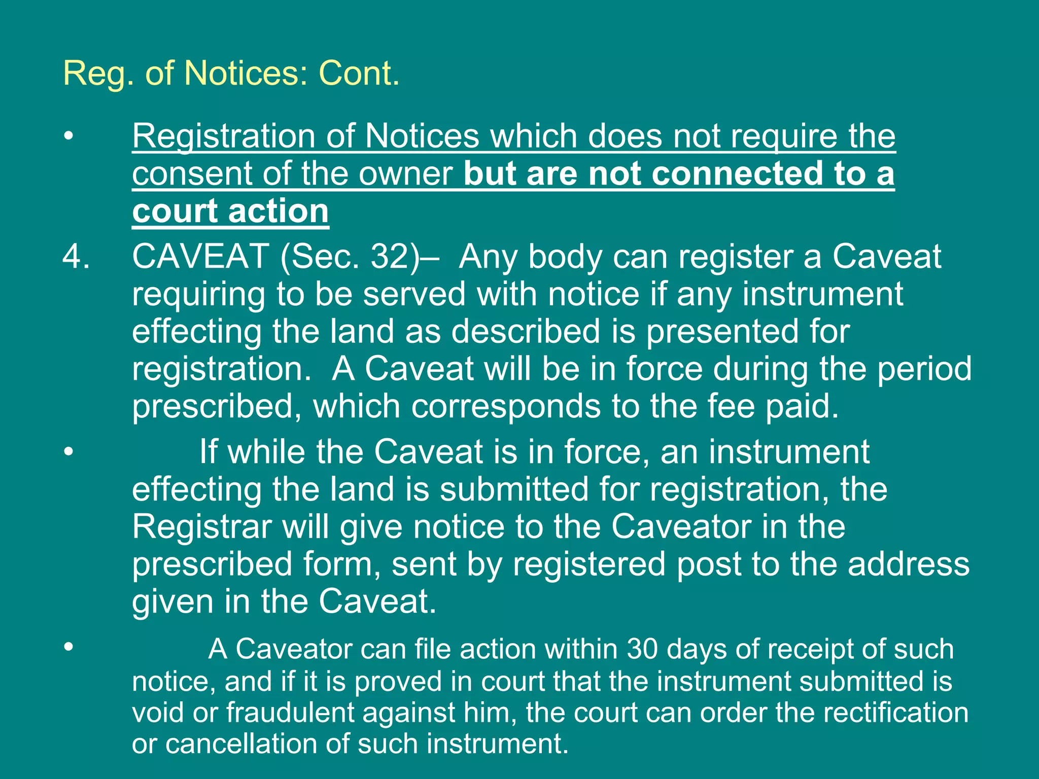 Reg. of Notices: Cont.
• Registration of Notices which does not require the
consent of the owner but are not connected to a
court action
4. CAVEAT (Sec. 32)– Any body can register a Caveat
requiring to be served with notice if any instrument
effecting the land as described is presented for
registration. A Caveat will be in force during the period
prescribed, which corresponds to the fee paid.
• If while the Caveat is in force, an instrument
effecting the land is submitted for registration, the
Registrar will give notice to the Caveator in the
prescribed form, sent by registered post to the address
given in the Caveat.
• A Caveator can file action within 30 days of receipt of such
notice, and if it is proved in court that the instrument submitted is
void or fraudulent against him, the court can order the rectification
or cancellation of such instrument.
 