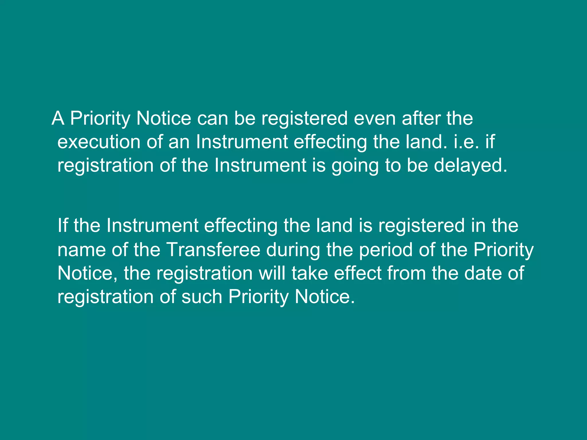 A Priority Notice can be registered even after the
execution of an Instrument effecting the land. i.e. if
registration of the Instrument is going to be delayed.
If the Instrument effecting the land is registered in the
name of the Transferee during the period of the Priority
Notice, the registration will take effect from the date of
registration of such Priority Notice.
 