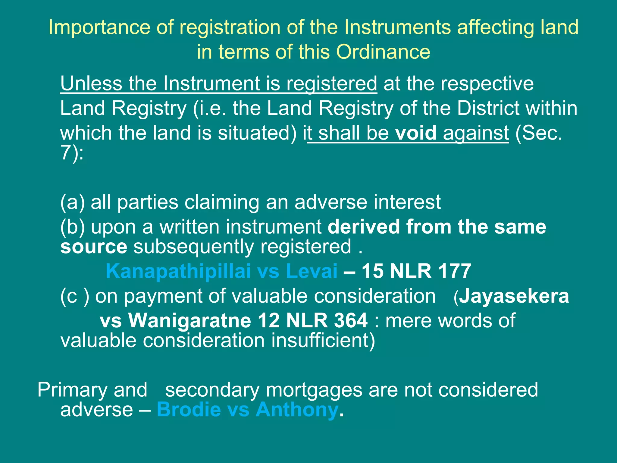 Importance of registration of the Instruments affecting land
in terms of this Ordinance
Unless the Instrument is registered at the respective
Land Registry (i.e. the Land Registry of the District within
which the land is situated) it shall be void against (Sec.
7):
(a) all parties claiming an adverse interest
(b) upon a written instrument derived from the same
source subsequently registered .
Kanapathipillai vs Levai – 15 NLR 177
(c ) on payment of valuable consideration (Jayasekera
vs Wanigaratne 12 NLR 364 : mere words of
valuable consideration insufficient)
Primary and secondary mortgages are not considered
adverse – Brodie vs Anthony.
 