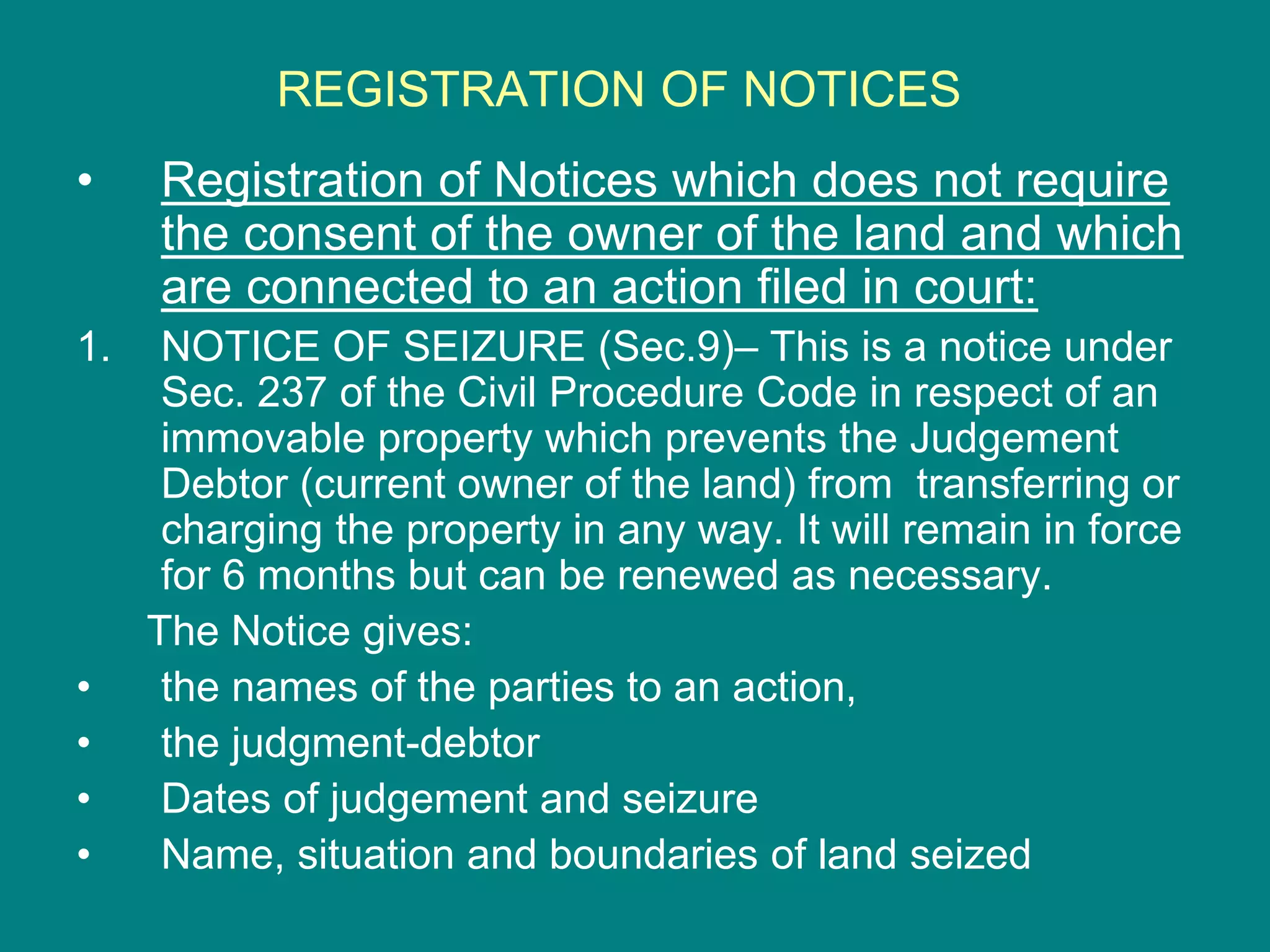 REGISTRATION OF NOTICES
• Registration of Notices which does not require
the consent of the owner of the land and which
are connected to an action filed in court:
1. NOTICE OF SEIZURE (Sec.9)– This is a notice under
Sec. 237 of the Civil Procedure Code in respect of an
immovable property which prevents the Judgement
Debtor (current owner of the land) from transferring or
charging the property in any way. It will remain in force
for 6 months but can be renewed as necessary.
The Notice gives:
• the names of the parties to an action,
• the judgment-debtor
• Dates of judgement and seizure
• Name, situation and boundaries of land seized
 